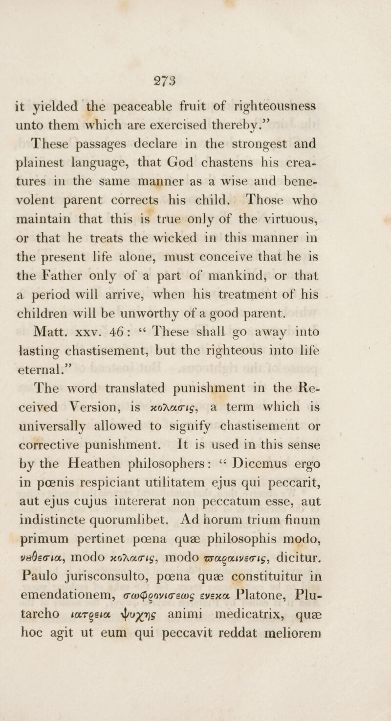 it yielded the peaceable fruit of righteousness unto them which are exercised thereby/' These passages declare in the strongest and plainest language, that God chastens his crea¬ tures in the same manner as a wise and bene¬ volent parent corrects his child. Those who maintain that this is true only of the virtuous, or that he treats the wicked in this manner in the present life alone, must conceive that he is the Father only of a part of mankind, or that a period will arrive, when his treatment of his children will be unworthy of a good parent. Matt. xxv. 46: “ These shall go away into lasting chastisement, but the righteous into life eternal. The word translated punishment in the Re¬ ceived Version, is xoT^ao-ig, a term which is universally allowed to signify chastisement or corrective punishment. It is used in this sense by the Heathen philosophers: “ Dicemus ergo in poenis respiciant utilitatem ejus qui peccarit, aut ejus cujus intererat non peccatum esse, aut indistincte quorumlibet. Ad horum trium finum primum pertinet poena quae philosophis modo, vsSsg’iol, modo xoXacn£, modo z&uoouveo'is, dicitur. Paulo jurisconsulto, poena quae constituitur in emendationem, o-axp^ouHrsoug zvbxgl Platone, Plu- tarcho target a animi medicatrix, quae hoc agit ut eum qui peccavit reddat meliorem