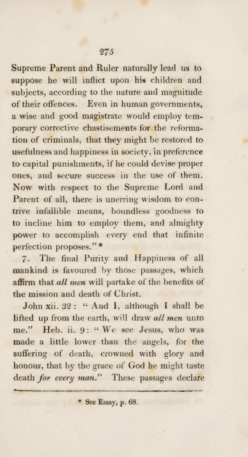 <275 Supreme Parent and Ruler naturally lead us to suppose he will inflict upon his children and subjects, according to the nature and magnitude of their offences. Even in human governments, a wise and good magistrate would employ tem¬ porary corrective chastisements for the reforma¬ tion of criminals, that they might be restored to usefulness and happiness in society, in preference to capital punishments, if he could devise proper ones, and secure success in the use of them. Now with respect to the Supreme Lord and Parent of all, there is unerring wisdom to con¬ trive infallible means, boundless goodness to to incline him to employ them, and almighty power to accomplish every end that infinite perfection proposes/’ * 7. The final Purity and Happiness of all mankind is favoured by those passages, which affirm that all men will partake of the benefits of the mission and death of Christ. John xii. 32 : “ And I, although I shall be lifted up from the earth, will draw all men unto me/ Heb. ii. 9: u We see Jesus, who was made a little lower than the angels, for the suffering of death, crowned with glory and honour, that by the grace of God he might taste death for every man ” These passages declare * See Essay, p, 68,