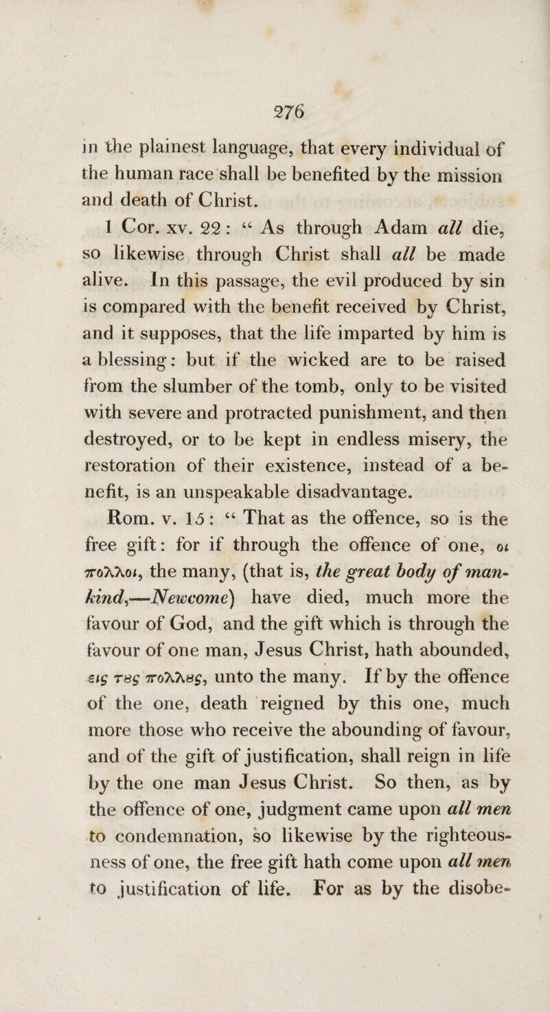 in the plainest language, that every individual of the human race shall be benefited by the mission and death of Christ. 1 Cor. xv. 22: “ As through Adam all die, so likewise through Christ shall all be made alive. In this passage, the evil produced by sin is compared with the benefit received by Christ, and it supposes, that the life imparted by him is a blessing: but if the wicked are to be raised from the slumber of the tomb, only to be visited with severe and protracted punishment, and then destroyed, or to be kept in endless misery, the restoration of their existence, instead of a be¬ nefit, is an unspeakable disadvantage. Rom. v. 15: “ That as the offence, so is the free gift: for if through the offence of one, ot ttoXXoi, the many, (that is, the great body of man¬ kind,—New corn e) have died, much more the favour of God, and the gift which is through the favour of one man, Jesus Christ, hath abounded, €i$ rsg iunto the many. If by the offence of the one, death reigned by this one, much more those who receive the abounding of favour, and of the gift of justification, shall reign in life by the one man Jesus Christ. So then, as by the offence of one, judgment came upon all men to condemnation, so likewise by the righteous¬ ness of one, the free gift hath come upon all men to justification of life* For as by the disobe-