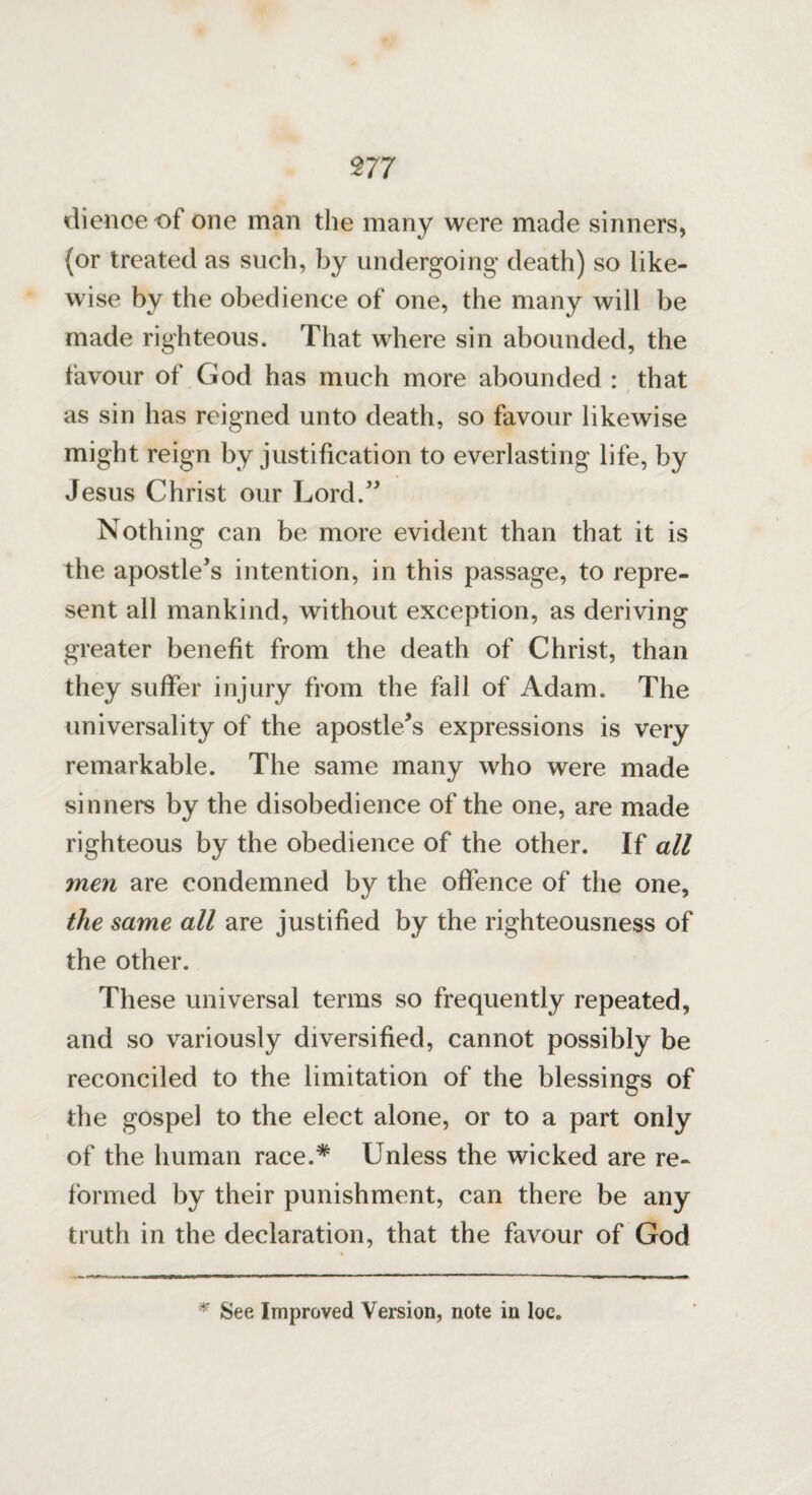 m dienoe of one man the many were made sinners, (or treated as such, by undergoing death) so like¬ wise by the obedience of one, the many will be made righteous. That where sin abounded, the favour of God has much more abounded : that as sin has reigned unto death, so favour likewise might reign by justification to everlasting life, by Jesus Christ our Lord.” Nothing can be more evident than that it is the apostle’s intention, in this passage, to repre¬ sent all mankind, without exception, as deriving greater benefit from the death of Christ, than they suffer injury from the fall of Adam. The universality of the apostle’s expressions is very remarkable. The same many who were made sinners by the disobedience of the one, are made righteous by the obedience of the other. If all men are condemned by the offence of the one, the same all are justified by the righteousness of the other. These universal terms so frequently repeated, and so variously diversified, cannot possibly be reconciled to the limitation of the blessings of the gospel to the elect alone, or to a part only of the human race.* Unless the wicked are re¬ formed by their punishment, can there be any truth in the declaration, that the favour of God * See Improved Version, note in loc.