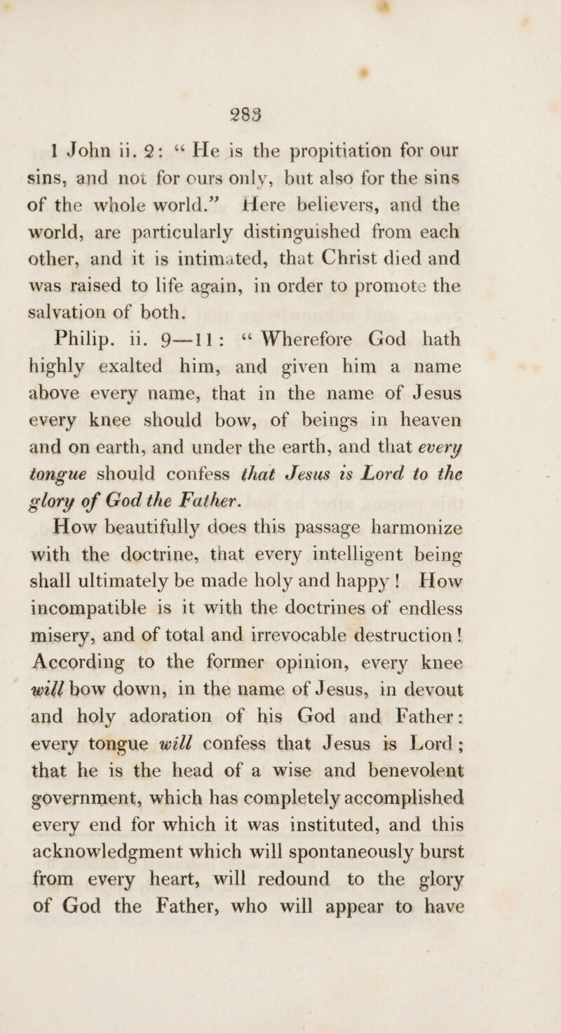 1 John ii. 2: “ He is the propitiation for our sins, and nor for ours only, but also for the sins of the whole world.” Here believers, and the world, are particularly distinguished from each other, and it is intimated, that Christ died and was raised to life again, in order to promote the salvation of both. Philip, ii. 9—11: “ Wherefore God hath highly exalted him, and given him a name above every name, that in the name of Jesus every knee should bow, of beings in heaven and on earth, and under the earth, and that every tongue should confess that Jesus is Lord to the glory of God the Father. How beautifully does this passage harmonize with the doctrine, that every intelligent being shall ultimately be made holy and happy ! How incompatible is it with the doctrines of endless misery, and of total and irrevocable destruction ! According to the former opinion, every knee will bow down, in the name of Jesus, in devout and holy adoration of his God and Father: every tongue will confess that Jesus is Lord; that he is the head of a wise and benevolent government, which has completely accomplished every end for which it was instituted, and this acknowledgment which will spontaneously burst from every heart, will redound to the glory of God the Father, who will appear to have
