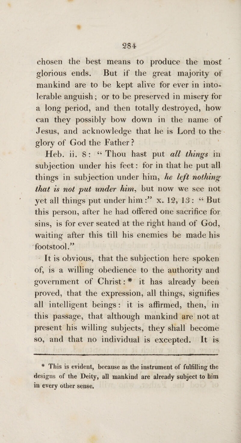 chosen the best means to produce the most glorious ends. But if the great majority of mankind are to be kept alive for ever in into¬ lerable anguish; or to be preserved in misery for a long period, and then totally destroyed, how can they possibly bow down in the name of Jesus, and acknowledge that he is Lord to the glory of God the Father ? Heb. ii. 8 : 64 Thou hast put all things in subjection under his feet: for in that he put all things in subjection under him, he left nothing that is not put under him, but now we see not yet all things put under him x. 12, 13 : “ But this person, after he had offered one sacrifice for sins, is for ever seated at the right hand of God, waiting after this till his enemies be made his footstool It is obvious, that the subjection here spoken of, is a willing obedience to the authority and government of Christ: * it has already been proved, that the expression, all things, signifies all intelligent beings: it is affirmed, then, in this passage, that although mankind are not at present his willing subjects, they shall become so, and that no individual is excepted. It is * This is evident, because as the instrument of fulfilling the designs of the Deity, all mankind are already subject to him in every other sense.