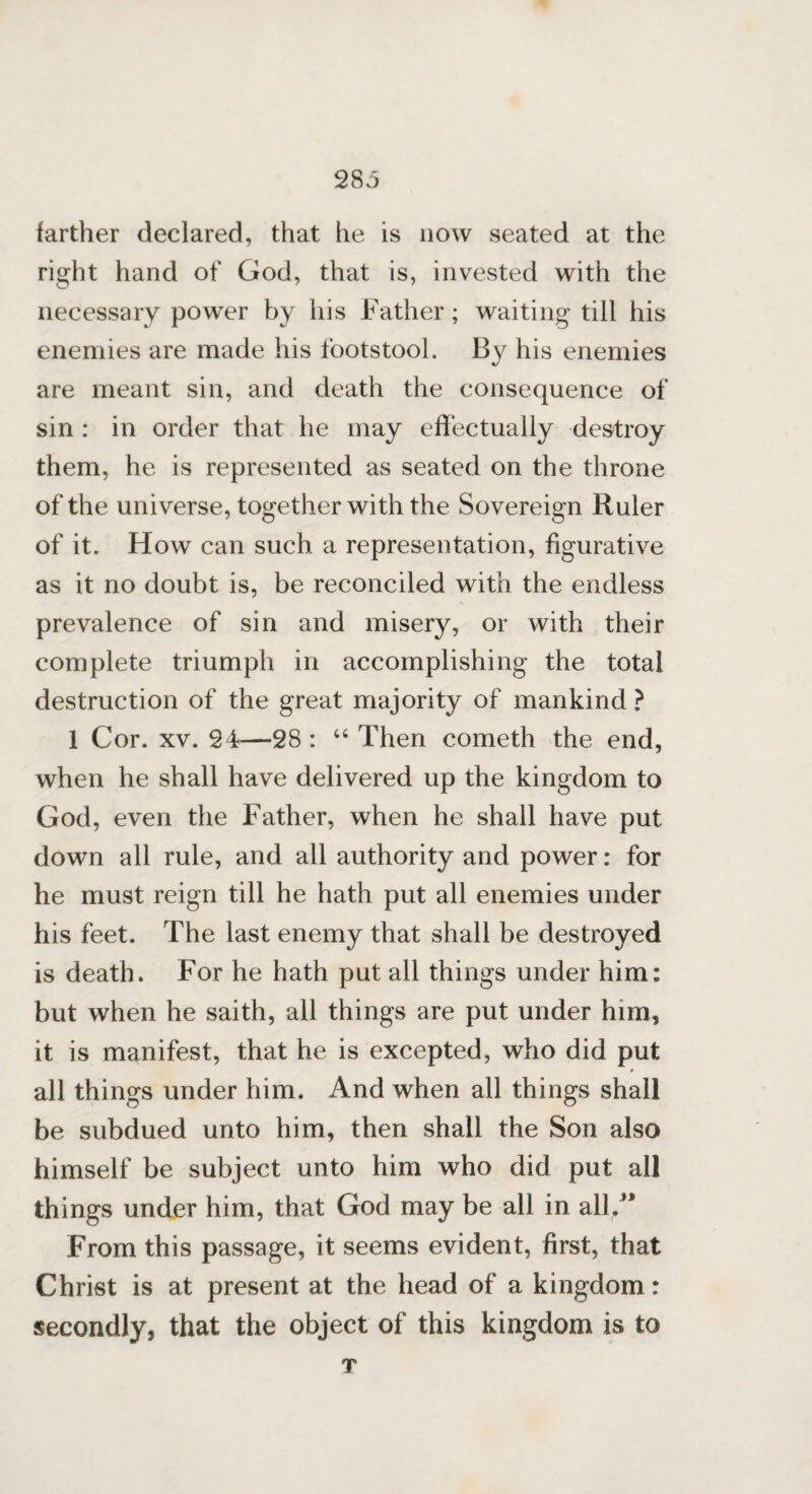 farther declared, that he is now seated at the right hand of God, that is, invested with the necessary power by his Father; waiting till his enemies are made his footstool. By his enemies are meant sin, and death the consequence of sin : in order that he may effectually destroy them, he is represented as seated on the throne of the universe, together with the Sovereign Ruler of it. How can such a representation, figurative as it no doubt is, be reconciled with the endless prevalence of sin and misery, or with their complete triumph in accomplishing the total destruction of the great majority of mankind ? 1 Cor. xv. 24—28 : “ Then cometh the end, when he shall have delivered up the kingdom to God, even the Father, when he shall have put down all rule, and all authority and power: for he must reign till he hath put all enemies under his feet. The last enemy that shall be destroyed is death. For he hath put all things under him: but when he saith, all things are put under him, it is manifest, that he is excepted, who did put all things under him. And when all things shall be subdued unto him, then shall the Son also himself be subject unto him who did put all things under him, that God may be all in all/* From this passage, it seems evident, first, that Christ is at present at the head of a kingdom: secondly, that the object of this kingdom is to T