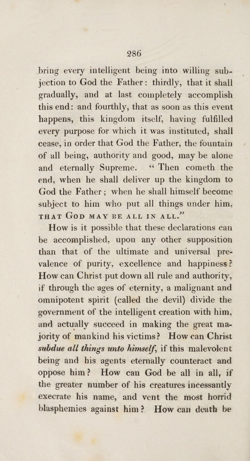 bring every intelligent being into willing sub¬ jection to God the Father: thirdly, that it shall gradually, and at last completely accomplish this end: and fourthly, that as soon as this event happens, this kingdom itself, having fulfilled every purpose for which it was instituted, shall cease, in order that God the Father, the fountain of all being, authority and good, may be alone and eternally Supreme. 44 Then cometh the end, when he shall deliver up the kingdom to God the Father ; when he shall himself become subject to him who put all things under him, that God may be all in all/' How is it possible that these declarations can be accomplished, upon any other supposition than that of the ultimate and universal pre¬ valence of purity, excellence and happiness? How can Christ put down all rule and authority, if through the ages of eternity, a malignant and omnipotent spirit (called the devil) divide the government of the intelligent creation with him, and actually succeed in making the great ma¬ jority of mankind his victims? How can Christ subdue all things unto himself \ if this malevolent being and his agents eternally counteract and oppose him? How can God be all in all, if the greater number of his creatures incessantly execrate his name, and vent the most horrid blasphemies against him ? How can death be