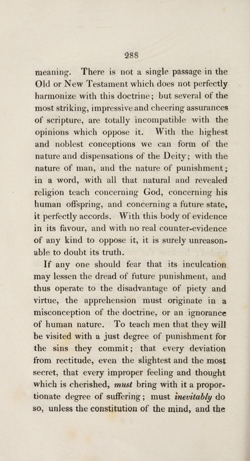 meaning. There is not a single passage in the Old or New Testament which does not perfectly harmonize with this doctrine ; but several of the most striking, impressive and cheering assurances of scripture, are totally incompatible with the opinions which oppose it. With the highest and noblest conceptions we can form of the nature and dispensations of the Deity; with the nature of man, and the nature of punishment; in a word, with all that natural and revealed religion teach concerning God, concerning his human offspring, and concerning a future state* it perfectly accords. With this body of evidence in its favour, and with no real counter-evidence of any kind to oppose it, it is surely unreason¬ able to doubt its truth. If any one should fear that its inculcation may lessen the dread of future punishment, and thus operate to the disadvantage of piety and virtue, the apprehension must originate in a misconception of the doctrine, or an ignorance of human nature. To teach men that they will be visited with a just degree of punishment for the sins they commit; that every deviation from rectitude, even the slightest and the most secret, that every improper feeling and thought which is cherished, must bring with it a propor¬ tionate degree of suffering; must Inevitably do so, unless the constitution of the mind, and the