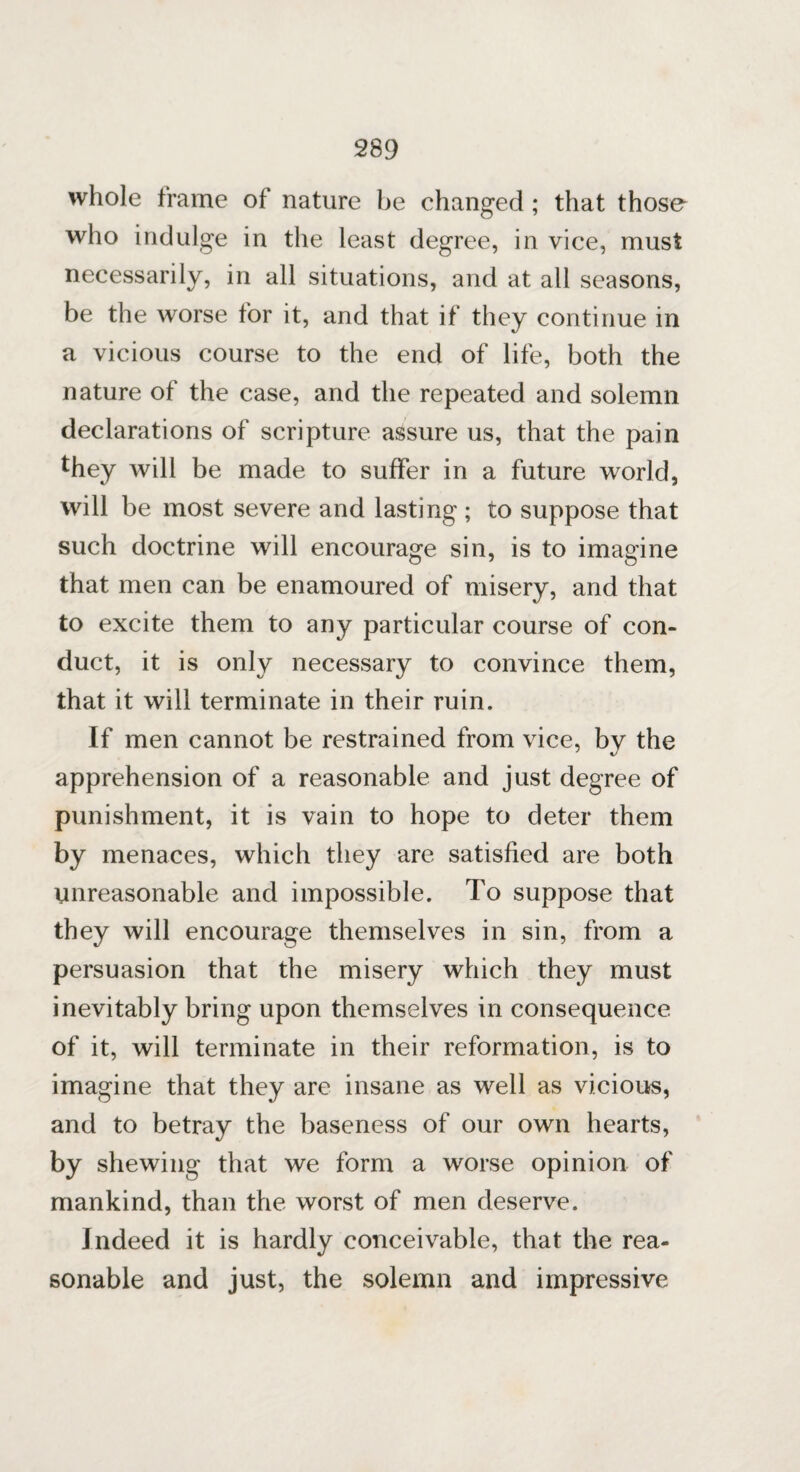 whole frame of nature be changed; that those who indulge in the least degree, in vice, must necessarily, in all situations, and at all seasons, be the worse for it, and that if they continue in a vicious course to the end of life, both the nature of the case, and the repeated and solemn declarations of scripture assure us, that the pain they will be made to suffer in a future world, will be most severe and lasting ; to suppose that such doctrine will encourage sin, is to imagine that men can be enamoured of misery, and that to excite them to any particular course of con¬ duct, it is only necessary to convince them, that it will terminate in their ruin. If men cannot be restrained from vice, by the apprehension of a reasonable and just degree of punishment, it is vain to hope to deter them by menaces, which they are satisfied are both unreasonable and impossible. To suppose that they will encourage themselves in sin, from a persuasion that the misery which they must inevitably bring upon themselves in consequence of it, will terminate in their reformation, is to imagine that they are insane as well as vicious, and to betray the baseness of our own hearts, by shewing that we form a worse opinion of mankind, than the worst of men deserve. Indeed it is hardly conceivable, that the rea¬ sonable and just, the solemn and impressive
