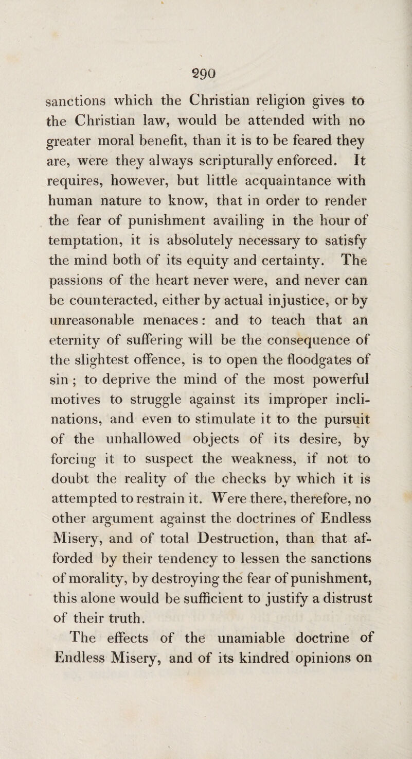 sanctions which the Christian religion gives to the Christian law, would be attended with no greater moral benefit, than it is to be feared they are, were they always scripturally enforced. It requires, however, but little acquaintance with human nature to know, that in order to render the fear of punishment availing in the hour of temptation, it is absolutely necessary to satisfy the mind both of its equity and certainty. The passions of the heart never were, and never can be counteracted, either by actual injustice, or by unreasonable menaces: and to teach that an eternity of suffering will be the consequence of the slightest offence, is to open the floodgates of sin ; to deprive the mind of the most powerful motives to struggle against its improper incli¬ nations, and even to stimulate it to the pursuit of the unhallowed objects of its desire, by forcing it to suspect the weakness, if not to doubt the reality of the checks by which it is attempted to restrain it. Were there, therefore, no other argument against the doctrines of Endless Misery, and of total Destruction, than that af¬ forded by their tendency to lessen the sanctions of morality, by destroyi ng the fear of punishment, this alone would be sufficient to justify a distrust of their truth. The effects of the unamiable doctrine of Endless Misery, and of its kindred opinions on