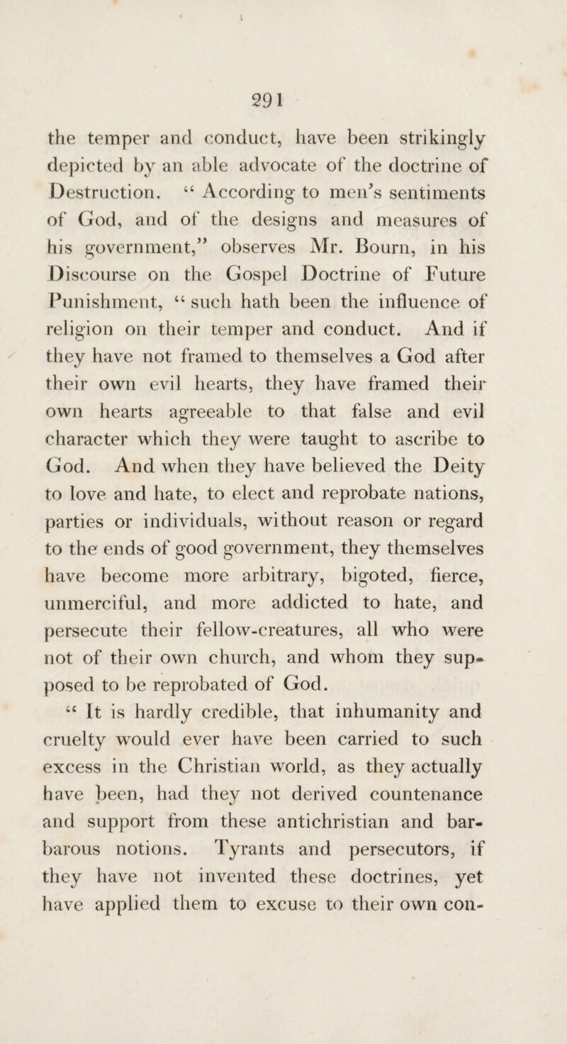 the temper and conduct, have been strikingly depicted by an able advocate of the doctrine of Destruction. 66 According to men’s sentiments of God, and of the designs and measures of his government,” observes Mr. Bourn, in his Discourse on the Gospel Doctrine of Future Punishment, “ such hath been the influence of religion on their temper and conduct. And if they have not framed to themselves a God after their own evil hearts, they have framed their own hearts agreeable to that false and evil character which they were taught to ascribe to God. And when they have believed the Deity to love and hate, to elect and reprobate nations, parties or individuals, without reason or regard to the ends of good government, they themselves have become more arbitrary, bigoted, fierce, unmerciful, and more addicted to hate, and persecute their fellow-creatures, all who were not of their own church, and whom they sup¬ posed to be reprobated of God. “ It is hardly credible, that inhumanity and cruelty would ever have been carried to such excess in the Christian world, as they actually have been, had thev not derived countenance and support from these antichristian and bar¬ barous notions. Tyrants and persecutors, if they have not invented these doctrines, yet have applied them to excuse to their own con-