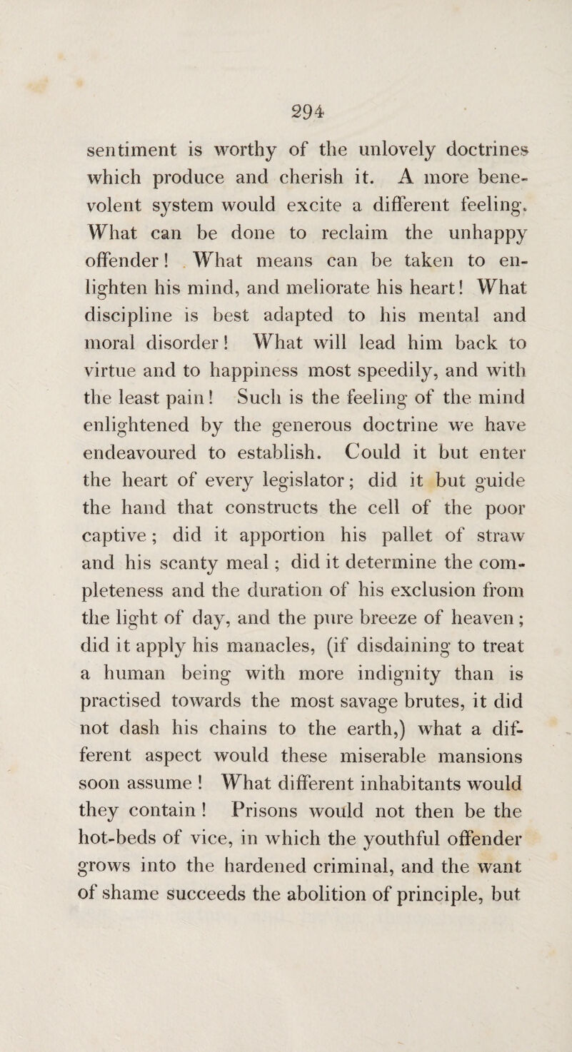 sentiment is worthy of the unlovely doctrines which produce and cherish it. A more bene¬ volent system would excite a different feeling. What can be done to reclaim the unhappy offender! What means can be taken to en¬ lighten his mind, and meliorate his heart! What discipline is best adapted to his mental and moral disorder! What will lead him back to virtue and to happiness most speedily, and with the least pain! Such is the feeling of the mind enlightened by the generous doctrine we have endeavoured to establish. Could it but enter the heart of every legislator; did it but guide the hand that constructs the cell of the poor captive; did it apportion his pallet of straw and his scanty meal; did it determine the com¬ pleteness and the duration of his exclusion from the light of day, and the pure breeze of heaven; did it apply his manacles, (if disdaining to treat a human being with more indignity than is practised towards the most savage brutes, it did not dash his chains to the earth,) vrhat a dif¬ ferent aspect would these miserable mansions soon assume ! What different inhabitants would they contain ! Prisons would not then be the hot-beds of vice, in which the youthful offender grows into the hardened criminal, and the want of shame succeeds the abolition of principle, but