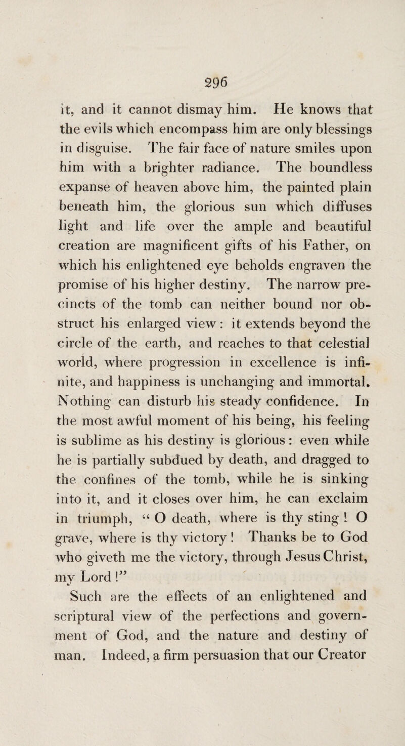 29 6 it, and it cannot dismay him. He knows that the evils which encompass him are only blessings in disguise. The fair face of nature smiles upon him with a brighter radiance. The boundless expanse of heaven above him, the painted plain beneath him, the glorious sun which diffuses light and life over the ample and beautiful creation are magnificent gifts of his Father, on which his enlightened eye beholds engraven the promise of his higher destiny. The narrow pre¬ cincts of the tomb can neither bound nor ob¬ struct his enlarged view: it extends beyond the circle of the earth, and reaches to that celestial world, where progression in excellence is infi¬ nite, and happiness is unchanging and immortal. Nothing can disturb his steady confidence. In the most awful moment of his being, his feeling is sublime as his destiny is glorious: even while he is partially subdued by death, and dragged to the confines of the tomb, while he is sinking into it, and it closes over him, he can exclaim in triumph, “ O death, where is thy sting ! O grave, where is thy victory ! Thanks be to God who giveth me the victory, through Jesus Christ, my Lord Such are the effects of an enlightened and scriptural view of the perfections and govern¬ ment of God, and the nature and destiny of man. Indeed, a firm persuasion that our Creator