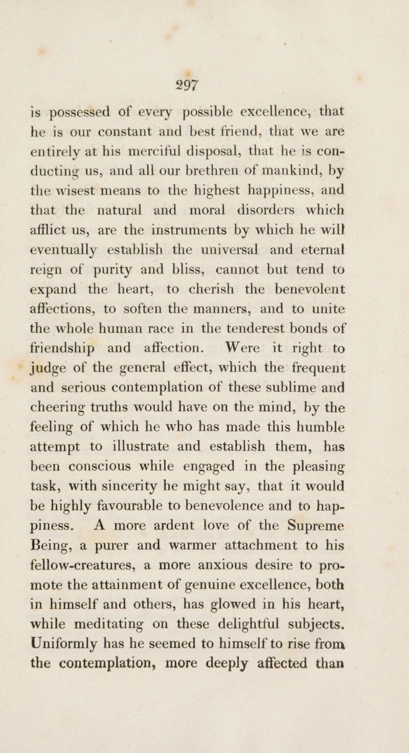 is possessed of every possible excellence, that he is our constant and best friend, that we are entirely at his merciful disposal, that he is con¬ ducting us, and all our brethren of mankind, by the wisest means to the highest happiness, and that the natural and moral disorders which afflict us, are the instruments by which he will eventually establish the universal and eternal reign of purity and bliss, cannot but tend to expand the heart, to cherish the benevolent affections, to soften the manners, and to unite the whole human race in the tenderest bonds of friendship and affection. Were it right to judge of the general effect, which the frequent and serious contemplation of these sublime and cheering truths would have on the mind, by the feeling of which he who has made this humble attempt to illustrate and establish them, has been conscious while engaged in the pleasing task, with sincerity he might say, that it would be highly favourable to benevolence and to hap¬ piness. A more ardent love of the Supreme Being, a purer and warmer attachment to his fellow-creatures, a more anxious desire to pro¬ mote the attainment of genuine excellence, both in himself and others, has glowed in his heart, while meditating on these delightful subjects. Uniformly has he seemed to himself to rise from the contemplation, more deeply affected than