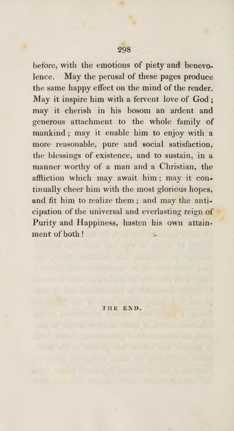 before, with the emotions of piety and benevo¬ lence. May the perusal of these pages produce the same happy effect on the mind of the reader. May it inspire him with a fervent love of God; may it cherish in his bosom an ardent and generous attachment to the whole family of mankind ; may it enable him to enjoy with a more reasonable, pure and social satisfaction, the blessings of existence, and to sustain, in a manner worthy of a man and a Christian, the affliction which may await him ; may it con¬ tinually cheer him with the most glorious hopes, and fit him to realize them ; and may the anti¬ cipation of the universal and everlasting reign of Purity and Happiness, hasten his own attain¬ ment of both! THE END.