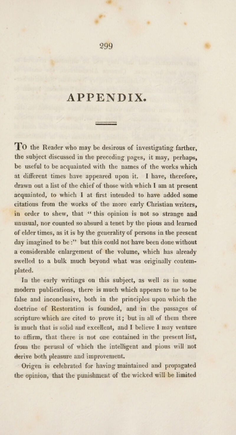 APPENDIX. To the Reader who may be desirous of investigating farther, the subject discussed in the preceding pages, it may, perhaps, be useful to be acquainted with the names of the works which at different times have appeared upon it. I have, therefore, drawn out a list of the chief of those with which I am at present acquainted, to which I at first intended to have added some citations from the works of the more early Christian writers, in order to shew, that <( this opinion is not so strange and unusual, nor counted so absurd a tenet by the pious and learned of elder times, as it is by the generality of persons in the present day imagined to be but this could not have been done without a considerable enlargement of the volume, which has already swelled to a bulk much beyond what was originally contem¬ plated. In the early writings on this subject, as well as in some modern publications, there is much which appears to me to be false and inconclusive, both in the principles upon which the doctrine of Restoration is founded, and in the passages of scripture which are cited to prove it; but in all of them there is much that is solid and excellent, and I believe I may venture to affirm, that there is not one contained in the present list, from the perusal of which the intelligent and pious will not derive both pleasure and improvement. Origen is celebrated for having maintained and propagated the opinion, that the punishment of the wicked will be limited