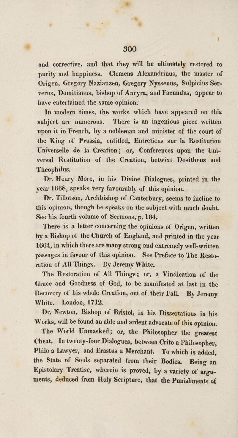 i and corrective, and that they will be ultimately restored to purity and happiness. Clemens Alexandrinus, the master of Origen, Gregory Nazianzen, Gregory Nyssenus, Sulpicius Ser- verus, Domitianus, bishop of Ancyra, and Facundus, appear to have entertained the same opinion. In modern times, the works which have appeared on this subject are numerous. There is an ingenious piece written upon it in French, by a nobleman and minister of the court of the King of Prussia, entitled, Entretiens sur la Restitution Universelle de la Creation; or. Conferences upon the Uni¬ versal Restitution of the Creation, betwixt Dositheus and Theophilus. Dr. Henry More, in his Divine Dialogues, printed in the year 1668, speaks very favourably of this opinion. Dr. Tillotson, Archbishop of Canterbury, seems to incline to this opinion, though he speaks on the subject with much doubt. See his fourth volume of Sermons, p. 164. There is a letter concerning the opinions of Origen, written by a Bishop of the Church of England, and printed in the year 1664, in which there are many strong and extremely well-written passages in favour of this opinion. See Preface to The Resto¬ ration of All Things. By Jeremy White. The Restoration of All Things; or, a Vindication of the Grace and Goodness of God, to be manifested at last in the Recovery of his whole Creation, out of their Fall. By Jeremy White. London, 1712. Dr. Newton, Bishop of Bristol, in his Dissertations in his Works, will be found an able and ardent advocate of this opinion. The World Unmasked; or, the Philosopher the greatest Cheat. In twenty-four Dialogues, between Crito a Philosopher, Philo a Lawyer, and Erastus a Merchant. To which is added, the State of Souls separated from their Bodies. Being an Epistolary Treatise, wherein is proved, by a variety of argu¬ ments, deduced from Holy Scripture, that the Punishments of