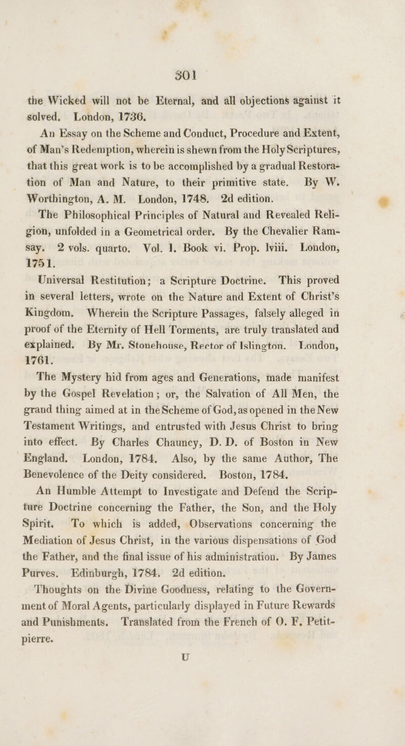 the Wicked will not be Eternal, and all objections against it solved. London, 1736. An Essay on the Scheme and Conduct, Procedure and Extent, of Man’s Redemption, wherein is shewn from the Holy Scriptures, that this great work is to be accomplished by a gradual Restora¬ tion of Man and Nature, to their primitive state. By W. Worthington, A. M. London, 1748. 2d edition. The Philosophical Principles of Natural and Revealed Reli¬ gion, unfolded in a Geometrical order. By the Chevalier Ram¬ say. 2 vols. quarto. Vol. 1. Book vi. Prop, lviii. London, 1751. Universal Restitution; a Scripture Doctrine. This proved in several letters, wrote on the Nature and Extent of Christ’s Kingdom. Wherein the Scripture Passages, falsely alleged in proof of the Eternity of Hell Torments, are truly translated and explained. By Mr. Stonehouse, Rector of Islington. London, 1761. The Mystery hid from ages and Generations, made manifest by the Gospel Revelation; or, the Salvation of All Men, the grand thing aimed at in the Scheme of God, as opened in the New Testament Writings, and entrusted with Jesus Christ to bring into effect. By Charles Chauncy, D. D. of Boston in New England. London, 1784. Also, by the same Author, The Benevolence of the Deity considered. Boston, 1784. An Humble Attempt to Investigate and Defend the Scrip¬ ture Doctrine concerning the Father, the Son, and the Holy Spirit. To which is added, Observations concerning the Mediation of Jesus Christ, in the various dispensations of God the Father, and the final issue of his administration. By James Purves. Edinburgh, 1784. 2d edition. Thoughts on the Divine Goodness, relating to the Govern¬ ment of Moral Agents, particularly displayed in Future Rewards and Punishments. Translated from the French of 0. F. Petit- pierre. U