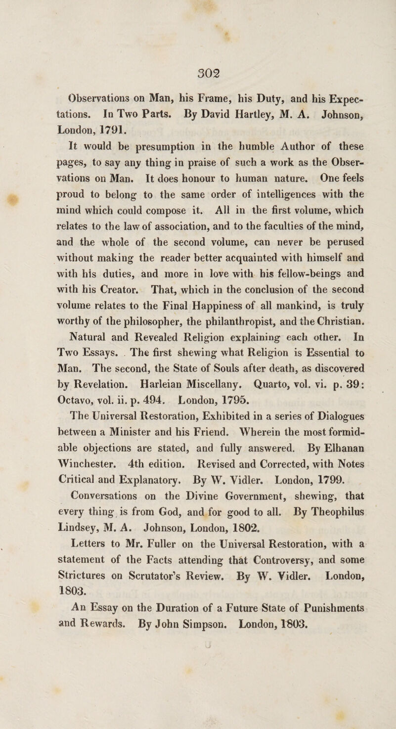 Observations on Man, his Frame, his Duty, and his Expec¬ tations. In Two Parts. By David Hartley, M. A. Johnson, London, 1791. It would be presumption in the humble Author of these pages, to say any thing in praise of such a work as the Obser¬ vations on Man. It does honour to human nature. One feels proud to belong to the same order of intelligences with the mind which could compose it. All in the first volume, which relates to the law of association, and to the faculties of the mind, and the whole of the second volume, can never be perused without making the reader better acquainted with himself and with his duties, and more in love with his fellow-beings and with his Creator. That, which in the conclusion of the second volume relates to the Final Happiness of all mankind, is truly worthy of the philosopher, the philanthropist, and the Christian. Natural and Revealed Religion explaining each other. In Twto Essays. The first shewing what Religion is Essential to Man. The second, the State of Souls after death, as discovered by Revelation. Harleian Miscellany. Quarto, voh vi. p. 39: Octavo, vol. ii. p. 494. London, 1795. The Universal Restoration, Exhibited in a series of Dialogues between a Minister and his Friend. Wherein the most formid¬ able objections are stated, and fully answered. By Elhanan Winchester. 4th edition. Revised and Corrected, with Notes Critical and Explanatory. By W. Vidler. London, 1799. Conversations on the Divine Government, shewing, that every thing is from God, and for good to all. By Theophilus Lindsey, M. A. Johnson, London, 1802. Letters to Mr. Fuller on the Universal Restoration, with a statement of the Facts attending that Controversy, and some Strictures on Scrutator’s Review. By W. Vidler. London, 1803. An Essay on the Duration of a Future State of Punishments and Rewards. By John Simpson. London, 1803.