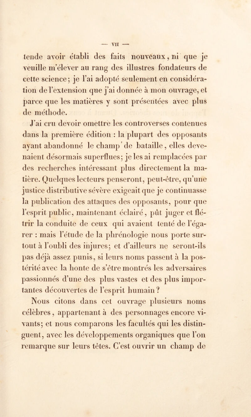 tende avoir établi des faits nouveaux, ni que je veuille m’élever au rang des illustres fondateurs de cette science ; je l’ai adopté seulement en considéra- tion de l’extension que j’ai donnée à mon ouvrage, et parce que les matières y sont présentées avec plus de méthode. J’ai cru devoir omettre les controverses contenues dans la première édition : la plupart des opposants ayant abandonné le champ de bataille, elles deve- naient désormais superflues; je les ai remplacées par des recherches intéressant plus directement la ma- tière. Quelques lecteurs penseront, peut-être, qu’une justice distributive sévère exigeait que je continuasse la publication des attaques des opposants, pour que l’esprit public, maintenant éclairé, pût juger et flé- trir la conduite de ceux qui avaient tenté de l’éga- rer : mais l’étude de la phrénologie nous porte sur- tout à l’oubli des injures; et d’ailleurs ne seront-ils pas déjà assez punis, si leurs noms passent à la pos- térité avec la honte de s’être montrés les adversaires passionnés d’une des plus vastes et des plus impor- tantes découvertes de l’esprit humain? Nous citons dans cet ouvrage plusieurs noms célèbres , appartenant à des personnages encore vi- vants; et nous comparons les facultés qui les distin- guent, avec les développements organiques que l’on remarque sur leurs têtes. C’est ouvrir un champ de