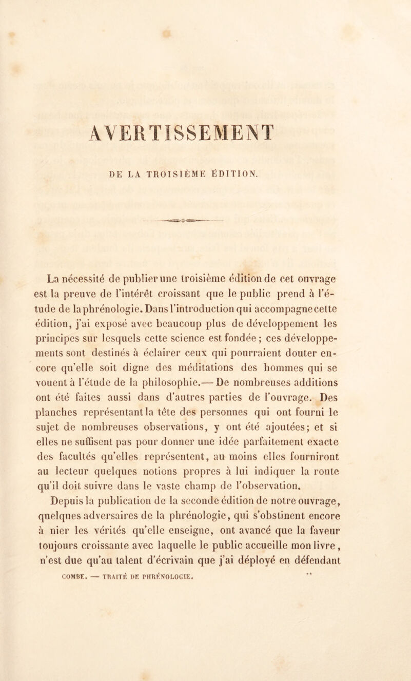 DE LA TROISIÈME ÉDITION. La nécessité de publier line troisième édition de cet ouvrage est la preuve de l’intérêt croissant que le public prend à l’é- tude de la phrénologie. Dans l’introduction qui accompagne cette édition, j’ai exposé avec beaucoup plus de développement les principes sur lesquels cette science est fondée ; ces développe- ments sont destinés à éclairer ceux qui pourraient douter en- core qu’elle soit digne des méditations des hommes qui se vouent à l’étude de la philosophie.— De nombreuses additions ont été faites aussi dans d’autres parties de l’ouvrage. Des planches représentant la tête des personnes qui ont fourni le sujet de nombreuses observations, y ont été ajoutées; et si elles ne suffisent pas pour donner une idée parfaitement exacte des facultés qu’elles représentent, au moins elles fourniront au lecteur quelques notions propres à lui indiquer la route qu'il doit suivre dans le vaste champ de l’observation. Depuis la publication de la seconde édition de notre ouvrage, quelques adversaires de la phrénologie, qui s’obstinent encore à nier les vérités qu’elle enseigne, ont avancé que la faveur toujours croissante avec laquelle le public accueille mon livre, n’est due qu’au talent d’écrivain que j’ai déployé en défendant