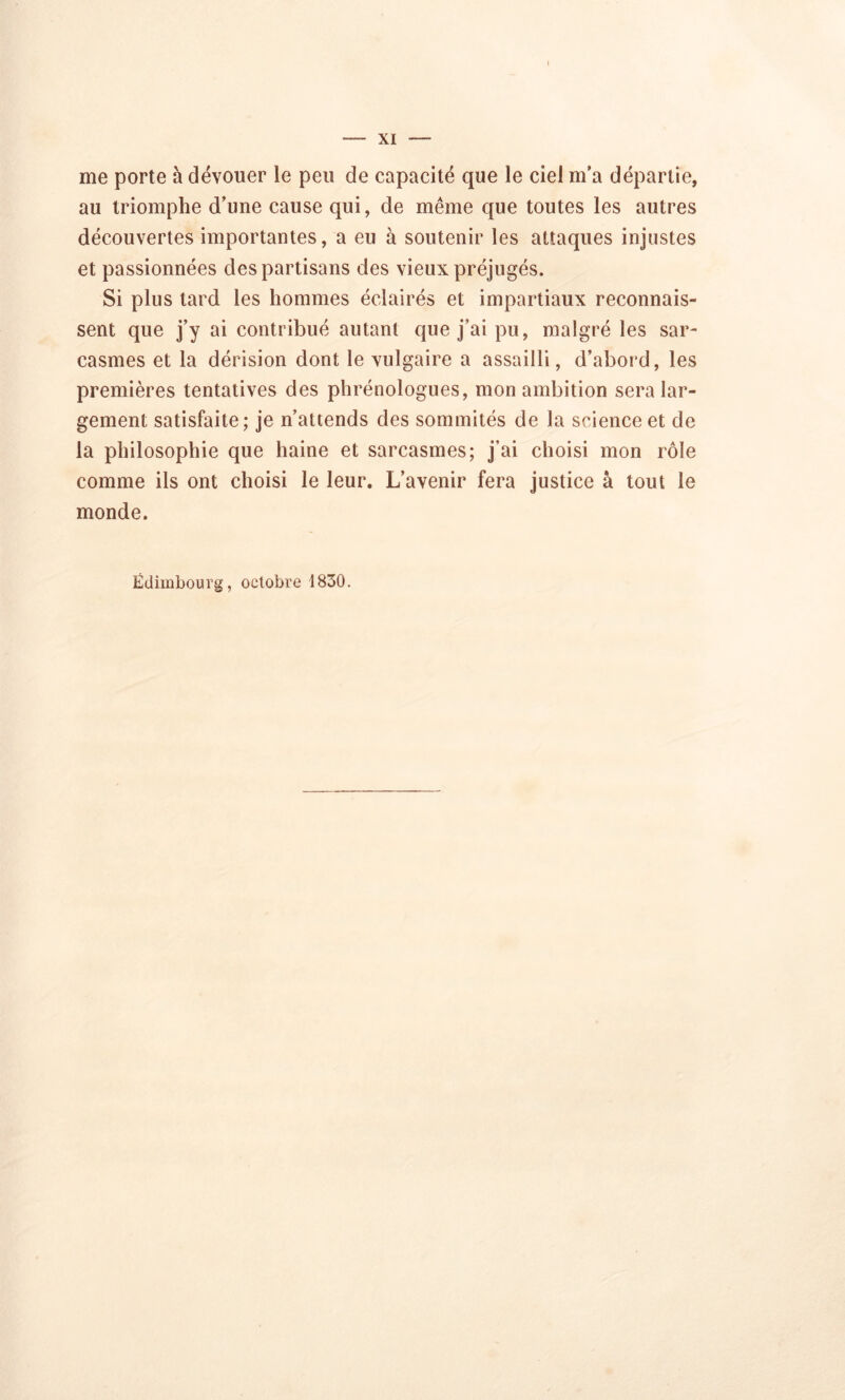me porte à dévouer le peu de capacité que le ciel m'a départie, au triomphe d’une cause qui, de même que toutes les autres découvertes importantes, a eu à soutenir les attaques injustes et passionnées des partisans des vieux préjugés. Si plus tard les hommes éclairés et impartiaux reconnais- sent que j’y ai contribué autant que j’ai pu, malgré les sar- casmes et la dérision dont le vulgaire a assailli, d’abord, les premières tentatives des phrénologues, mon ambition sera lar- gement satisfaite; je n’attends des sommités de la science et de la philosophie que haine et sarcasmes; j’ai choisi mon rôle comme ils ont choisi le leur. L’avenir fera justice à tout le monde.