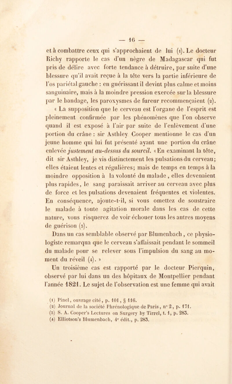 et à combattre ceux qui s’approchaient de lui (1). Le docteur Ricliy rapporte le cas d’un nègre de Madagascar qui fut pris de délire avec forte tendance à détruire, par suite d’une blessure qu’il avait reçue à la tête vers la partie inférieure de l’os pariétal gauche : en guérissant il devint plus calme et moins sanguinaire, mais à la moindre pression exercée sur la blessure par le bandage, les paroxysmes de fureur recommençaient (2). « La supposition que le cerveau est l’organe de l’esprit est pleinement confirmée par les phénomènes que l’on observe quand il est exposé à l’air par suite de l’enlèvement d’une portion du crâne : sir Aslhley Cooper mentionne le cas d’un jeune homme qui lui fut présenté ayant une portion du crâne enle\ée justement au-dessus du sourcil. «En examinant la tête, dit sir Asthley, je vis distinctement les pulsations du cerveau; elles étaient lentes et régulières; mais de temps en temps à la moindre opposition à la volonté du malade , elles devenaient plus rapides, le sang paraissait arriver au cerveau avec plus de force et les pulsations devenaient fréquentes et violentes. En conséquence, ajoute-t-il, si vous omettez de soustraire le malade à toute agitation morale dans les cas de cette nature, vous risquerez de voir échouer tous les autres moyens de guérison (3). Dans un cas semblable observé par Blumenbach , ce physio- logiste remarqua que le cerveau s’affaissait pendant le sommeil du malade pour se relever sous l’impulsion du sang au mo- ment du réveil (4). » Un troisième cas est rapporté par le docteur Pierquin, observé par lui dans un des hôpitaux de Montpellier pendant l’année 1821. Le sujet de l’observation est une femme qui avait (1) Pinel, ouvrage cité, p. 101, § 116. (2) Journal de la société Phrénologique de Paris, n° 2, p. 171. (3) S. A. Cooper’s Lectures on Surgery by Tirrel, 1.1, p. 285. (4) Elliotson’s Blumenbach, 4e édit., p. 283.