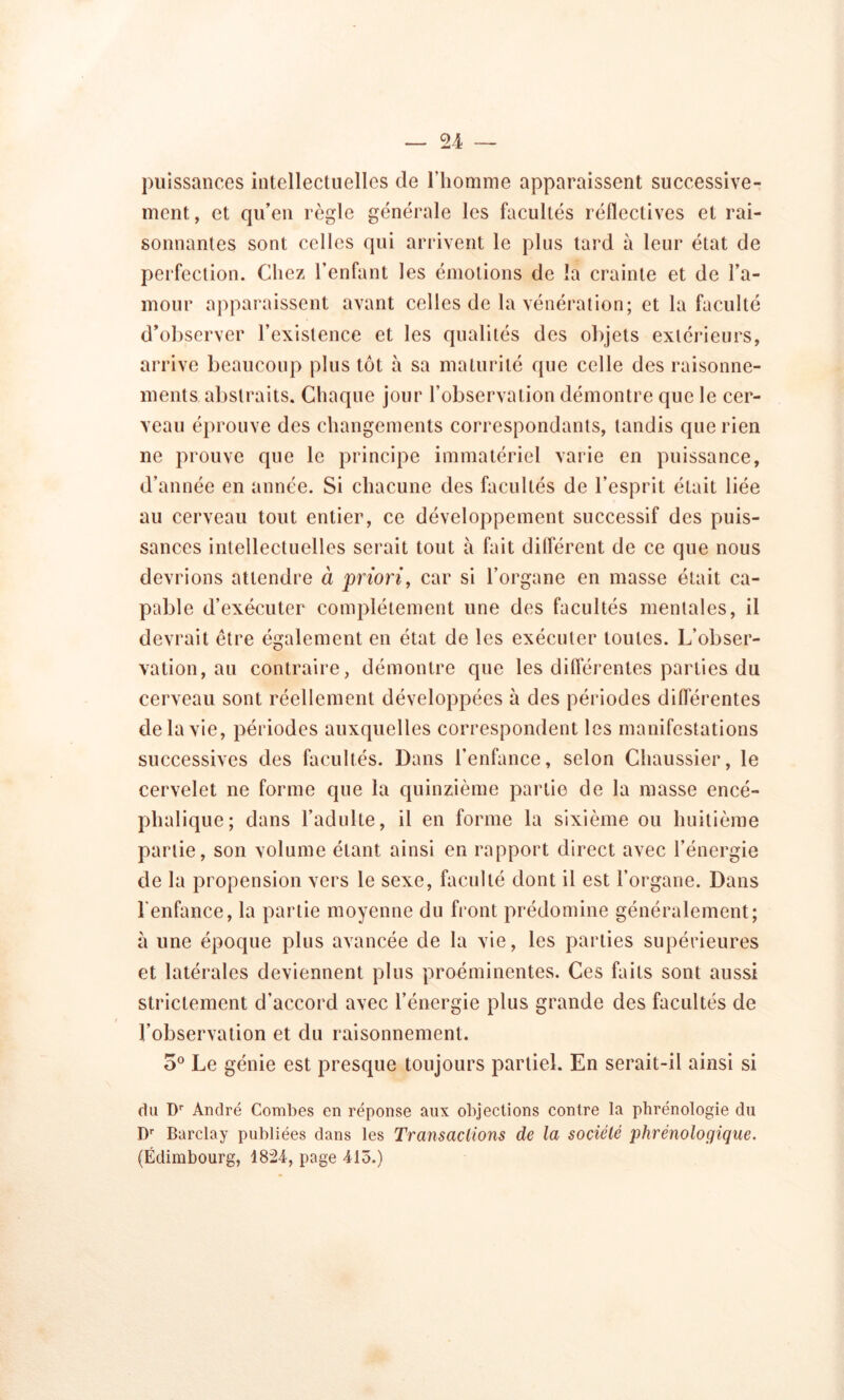 puissances intellectuelles de l’homme apparaissent successive- ment, et qu’en règle générale les facultés réflectives et rai- sonnantes sont celles qui arrivent le plus tard à leur état de perfection. Chez l’enfant les émotions de la crainte et de l’a- mour apparaissent avant celles de la vénération; et la faculté d’observer l’existence et les qualités des objets extérieurs, arrive beaucoup plus tôt à sa maturité que celle des raisonne- ments abstraits. Chaque jour l’observation démontre que le cer- veau éprouve des changements correspondants, tandis que rien ne prouve que le principe immatériel varie en puissance, d’année en année. Si chacune des facultés de l’esprit était liée au cerveau tout entier, ce développement successif des puis- sances intellectuelles serait tout à fait différent de ce que nous devrions attendre à priori, car si l’organe en masse était ca- pable d’exécuter complètement une des facultés mentales, il devrait être également en état de les exécuter toutes. L’obser- vation, au contraire, démontre que les différentes parties du cerveau sont réellement développées à des périodes différentes de la vie, périodes auxquelles correspondent les manifestations successives des facultés. Dans l’enfance, selon Chaussier, le cervelet ne forme que la quinzième partie de la masse encé- phalique; dans l’adulte, il en forme la sixième ou huitième partie, son volume étant ainsi en rapport direct avec l’énergie de la propension vers le sexe, faculté dont il est l’organe. Dans l’enfance, la partie moyenne du front prédomine généralement; à une époque plus avancée de la vie, les parties supérieures et latérales deviennent plus proéminentes. Ces faits sont aussi strictement d’accord avec l’énergie plus grande des facultés de l’observation et du raisonnement. 5° Le génie est presque toujours partiel. En serait-il ainsi si du Dr André Combes en réponse aux objections contre la phrénologie du Dr Barclay publiées dans les Transactions de la société phrénolocjique. (Edimbourg, 1824, page 415.)