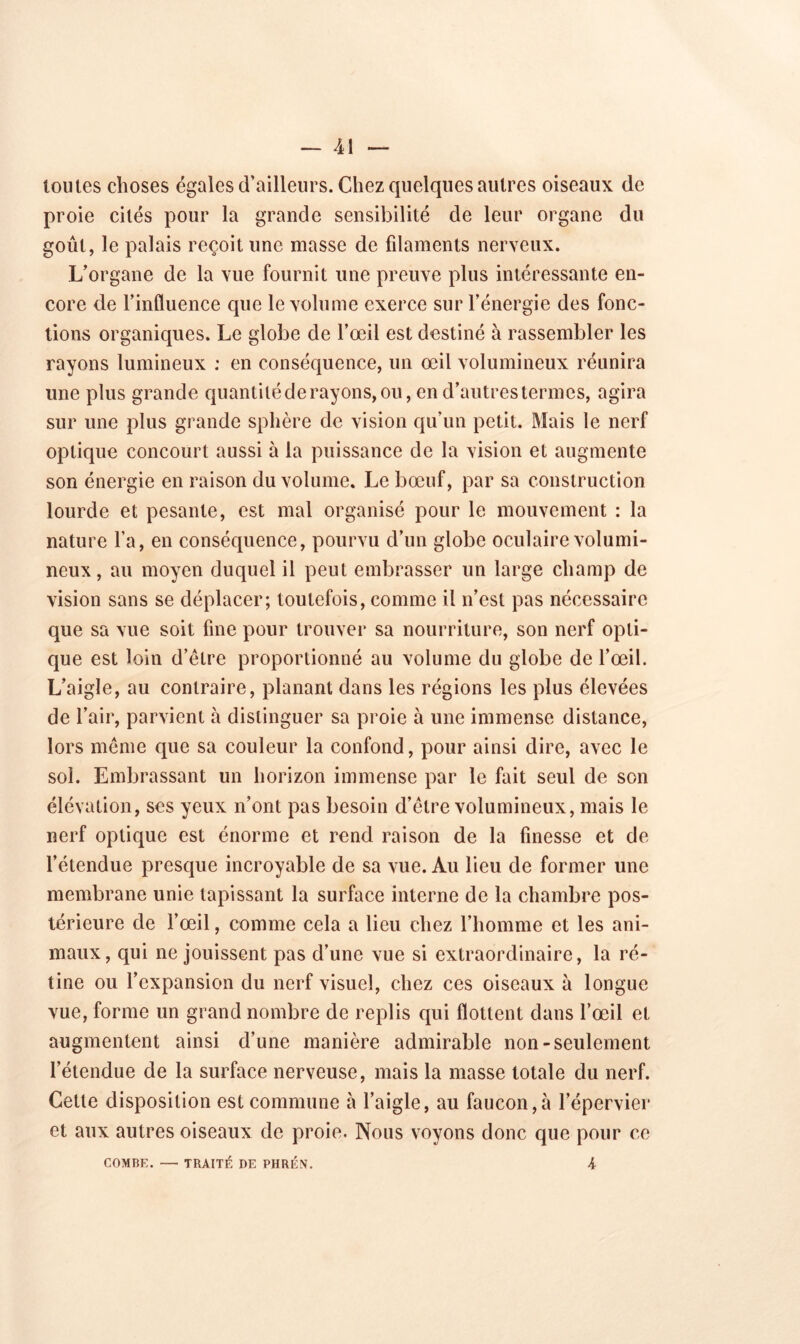 — 11 — toutes choses égales d’ailleurs. Chez quelques autres oiseaux de proie cités pour la grande sensibilité de leur organe du goût, le palais reçoit une masse de filaments nerveux. L’organe de la vue fournit une preuve plus intéressante en- core de l’influence que le volume exerce sur l’énergie des fonc- tions organiques. Le globe de l’œil est destiné à rassembler les rayons lumineux : en conséquence, un œil volumineux réunira une plus grande quantilé de rayons, ou, en d’autres termes, agira sur une plus grande sphère de vision qu’un petit. Mais le nerf optique concourt aussi à la puissance de la vision et augmente son énergie en raison du volume. Le bœuf, par sa construction lourde et pesante, est mal organisé pour le mouvement : la nature l’a, en conséquence, pourvu d’un globe oculaire volumi- neux , au moyen duquel il peut embrasser un large champ de vision sans se déplacer; toutefois, comme il n’est pas nécessaire que sa vue soit fine pour trouver sa nourriture, son nerf opti- que est loin d’être proportionné au volume du globe de l’œil. L’aigle, au contraire, planant dans les régions les plus élevées de l’air, parvient à distinguer sa proie à une immense distance, lors même que sa couleur la confond, pour ainsi dire, avec le sol. Embrassant un horizon immense par le fait seul de son élévation, scs yeux n’ont pas besoin d’être volumineux, mais le nerf optique est énorme et rend raison de la finesse et de l’étendue presque incroyable de sa vue. Au lieu de former une membrane unie tapissant la surface interne de la chambre pos- térieure de l’œil, comme cela a lieu chez l’homme et les ani- maux, qui ne jouissent pas d’une vue si extraordinaire, la ré- tine ou l’expansion du nerf visuel, chez ces oiseaux à longue vue, forme un grand nombre de replis qui flottent dans l’œil et augmentent ainsi d’une manière admirable non-seulement l’étendue de la surface nerveuse, mais la masse totale du nerf. Cette disposition est commune à l’aigle, au faucon,à l’épervier et aux autres oiseaux de proie. Nous voyons donc que pour ce COMBE. — TRAITÉ DE PHRÉN. K