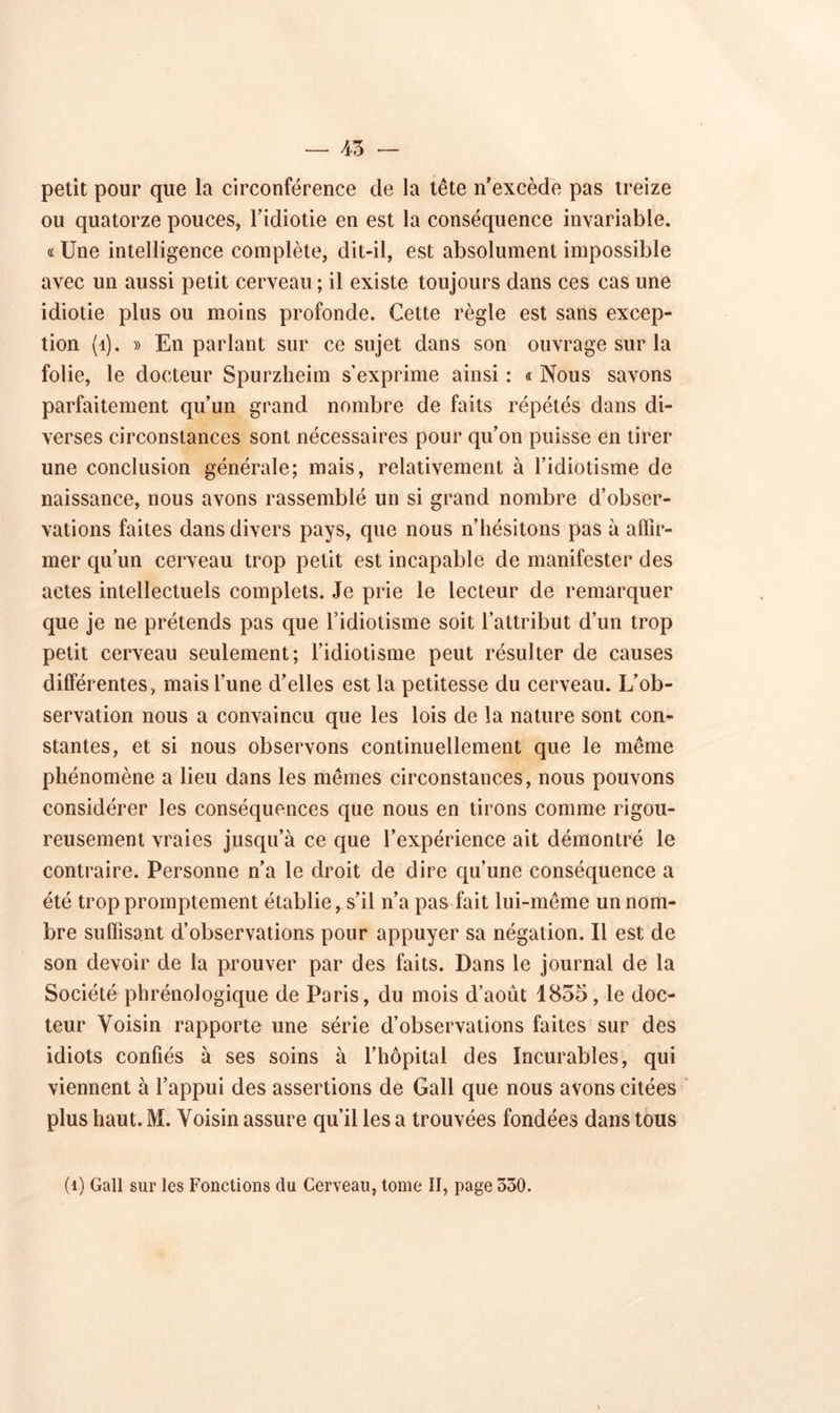 45 petit pour que la circonférence de la tête n’excède pas treize ou quatorze pouces, l’idiotie en est la conséquence invariable, a Une intelligence complète, dit-il, est absolument impossible avec un aussi petit cerveau ; il existe toujours dans ces cas une idiotie plus ou moins profonde. Cette règle est sans excep- tion (1). » En parlant sur ce sujet dans son ouvrage sur la folie, le docteur Spurzheim s'exprime ainsi : « Nous savons parfaitement qu’un grand nombre de faits répétés dans di- verses circonstances sont nécessaires pour qu’on puisse en tirer une conclusion générale; mais, relativement à l’idiotisme de naissance, nous avons rassemblé un si grand nombre d’obser- vations faites dans divers pays, que nous n’hésitons pas à affir- mer qu’un cerveau trop petit est incapable de manifester des actes intellectuels complets. Je prie le lecteur de remarquer que je ne prétends pas que l’idiotisme soit l’attribut d’un trop petit cerveau seulement; l’idiotisme peut résulter de causes différentes, mais l’une d’elles est la petitesse du cerveau. L’ob- servation nous a convaincu que les lois de la nature sont con- stantes, et si nous observons continuellement que le même phénomène a lieu dans les mêmes circonstances, nous pouvons considérer les conséquences que nous en tirons comme rigou- reusement vraies jusqu’à ce que l’expérience ait démontré le contraire. Personne n’a le droit de dire qu’une conséquence a été trop promptement établie, s’il n’a pas fait lui-même un nom- bre suffisant d’observations pour appuyer sa négation. Il est de son devoir de la prouver par des faits. Dans le journal de la Société phrénologique de Paris, du mois d’août 1855, le doc- teur Voisin rapporte une série d’observations faites sur des idiots confiés à ses soins à l’hôpital des Incurables, qui viennent à l’appui des assertions de Gall que nous avons citées plus haut. M. Voisin assure qu’il les a trouvées fondées dans tous (1) Gall sur les Fonctions du Cerveau, tome II, page 330.