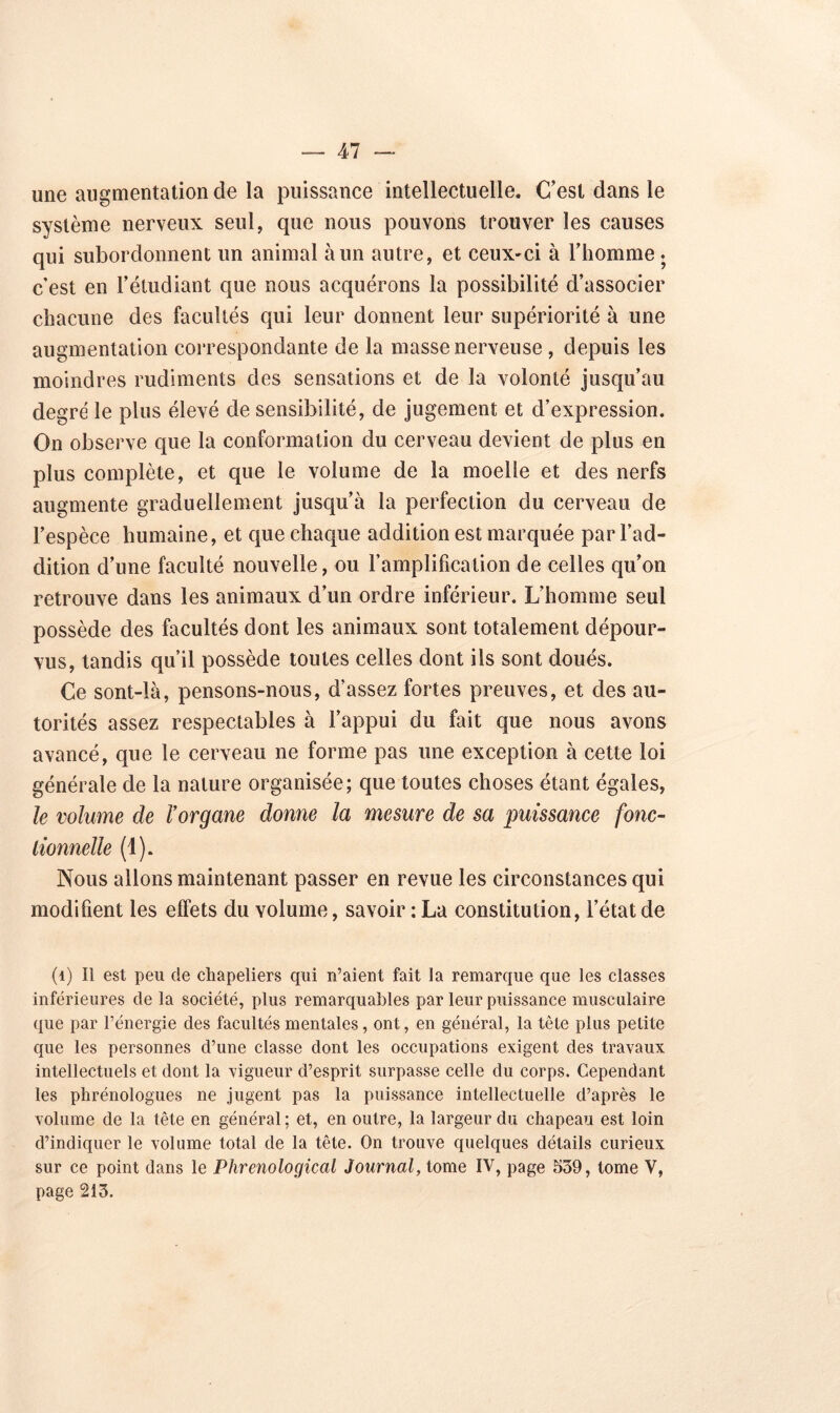 une augmentation de la puissance intellectuelle. C’est dans le système nerveux seul, que nous pouvons trouver les causes qui subordonnent un animal à un autre, et ceux-ci à l’homme . c’est en l’étudiant que nous acquérons la possibilité d’associer chacune des facultés qui leur donnent leur supériorité à une augmentation correspondante de la masse nerveuse , depuis les moindres rudiments des sensations et de la volonté jusqu’au degré le plus élevé de sensibilité, de jugement et d’expression. On observe que la conformation du cerveau devient de plus en plus complète, et que le volume de la moelle et des nerfs augmente graduellement jusqu’à la perfection du cerveau de l’espèce humaine, et que chaque addition est marquée par l’ad- dition d’une faculté nouvelle, ou l’amplification de celles qu’on retrouve dans les animaux d’un ordre inférieur. L’homme seul possède des facultés dont les animaux sont totalement dépour- vus, tandis qu’il possède toutes celles dont ils sont doués. Ce sont-là, pensons-nous, d’assez fortes preuves, et des au- torités assez respectables à l’appui du fait que nous avons avancé, que le cerveau ne forme pas une exception à cette loi générale de la nature organisée ; que toutes choses étant égales, le volume de l’organe donne la mesure de sa puissance fonc- tionnelle (1). Nous allons maintenant passer en revue les circonstances qui modifient les effets du volume, savoir : La constitution, l’état de (1) Il est peu de chapeliers qui n’aient fait la remarque que les classes inférieures de la société, plus remarquables par leur puissance musculaire que par l’énergie des facultés mentales, ont, en général, la tête plus petite que les personnes d’une classe dont les occupations exigent des travaux intellectuels et dont la vigueur d’esprit surpasse celle du corps. Cependant les phrénologues ne jugent pas la puissance intellectuelle d’après le volume de la tête en général ; et, en outre, la largeur du chapeau est loin d’indiquer le volume total de la tête. On trouve quelques détails curieux sur ce point dans le Phrenological Journal, tome IV, page 539, tome V, page 213.