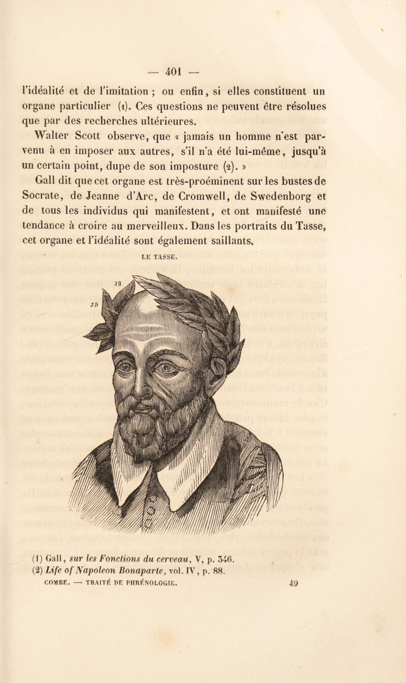 l’idéalité et de l’imitation ; ou enfin, si elles constituent un organe particulier (i). Ces questions ne peuvent être résolues que par des recherches ultérieures. Walter Scott observe, que « jamais un homme nest par- venu à en imposer aux autres, s’il n’a été lui-même, jusqu’à un certain point, dupe de son imposture (2). » Gall dit que cet organe est très-proéminent sur les bustes de Socrate, de Jeanne d’Arc, de Cromwell, de Swedenborg et de tous les individus qui manifestent, et ont manifesté une tendance à croire au merveilleux. Dans les portraits du Tasse, cet organe et l’idéalité sont également saillants» LE TASSE. (4) Gall, sur les Fondions du cerveau, V, p. 346. (2) Life of Napoleon Bonaparte, vol. IV, p. 88. COMBE. — TRAITÉ DE PHRÉNOLOGIE.