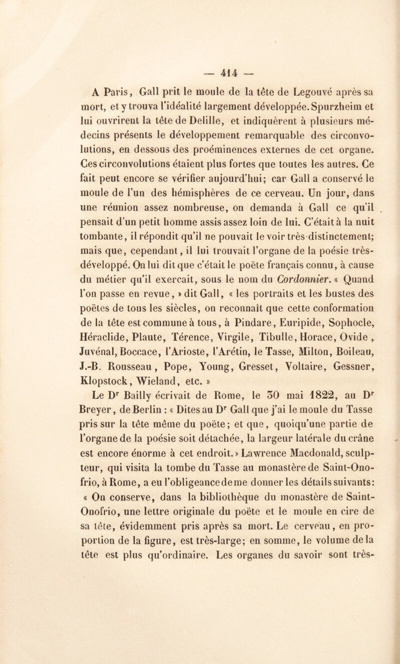 A Paris, Gall prit le moule de la tête de Legouvé après sa mort, et y trouva l’idéalité largement développée. Spurzheim et lui ouvrirent la tête de Delille, et indiquèrent à plusieurs mé- decins présents le développement remarquable des circonvo- lutions, en dessous des proéminences externes de cet organe. Ces circonvolutions étaient plus fortes que toutes les autres. Ce fait peut encore se vérifier aujourd’hui; car Gall a conservé le moule de l’un des hémisphères de ce cerveau. Un jour, dans une réunion assez nombreuse, on demanda à Gall ce qu’il . pensait d’un petit homme assis assez loin de lui. C’était à la nuit tombante, il répondit qu’il ne pouvait le voir très distinctement; mais que, cependant, il lui trouvait l’organe de la poésie très- développé. On lui dit que c’était le poète français connu, à cause du métier qu’il exerçait, sous le nom du Cordonnier. « Quand l’on passe en revue, » dit Gall, « les portraits et les bustes des poètes de tous les siècles, on reconnaît que cette conformation de la tête est commune à tous, à Pindare, Euripide, Sophocle, Héraclide, Plaute, Térence, Virgile, Tibuile, Horace, Ovide , Juvénal, Boccace, l’Arioste, l’Arétin, le Tasse, Milton, Boileau, J.-B. Rousseau, Pope, Young, Gresset, Voltaire, Gessner, Klopstock, Wieland, etc. » Le Dr Bailly écrivait de Rome, le 30 mai 1822, au Dr Breyer, de Berlin : « Dites au Dr Gali que j’ai le moule du Tasse pris sur la tête même du poète; et que, quoiqu’une partie de l’organe de la poésie soit détachée, la largeur latérale du crâne est encore énorme à cet endroit. » Lawrence Macdonald, sculp- teur, qui visita la tombe du Tasse au monastère de Saint-Ono- frio, à Rome, a eu l’obligeance de me donner les détails suivants: « On conserve, dans la bibliothèque du monastère de Saint- Onofrio, une lettre originale du poète et le moule en cire de sa tête, évidemment pris après sa mort. Le cerveau, en pro- portion de la figure, est très-large; en somme, le volume delà tête est plus qu’ordinaire. Les organes du savoir sont très-