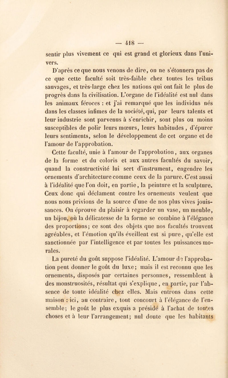 sentir plus vivement ce qui est grand et glorieux dans l’uni- vers. D’après ce que nous venons de dire, on ne s’étonnera pas de ce que cette faculté soit très-faible chez toutes les tribus sauvages, et très-large chez les nations qui ont fait le plus de progrès dans la civilisation. L’organe de l’idéalité est nul dans les animaux féroces : et j’ai remarqué que les individus nés dans les classes infimes de la société, qui, par leurs talents et leur industrie sont parvenus à s’enrichir, sont plus ou moins susceptibles de polir leurs moeurs, leurs habitudes , d’épurer leurs sentiments, selon le développement de cet organe et de l’amour de l’approbation. Cette faculté, unie à l’amour de l’approbation, aux organes de la forme et du coloris et aux autres facultés du savoir, quand la constructivité lui sert d’instrument, engendre les ornements d’architecture comme ceux de la parure. C’est aussi à l’idéalité que l’on doit, en partie, la peinture et la sculpture. Ceux donc qui déclament contre les ornements veulent que nous nous privions de la source d’une de nos plus vives jouis- sances. On éprouve du plaisir à regarder un vase, un meuble, un bijou, où la délicatesse de la forme se combine à l’élégance des proportions; ce sont des objets que nos facultés trouvent agréables, et l’émotion qu’ils éveillent est si pure, qu’elle est sanctionnée par l’intelligence et par toutes les puissances mo- rales. La pureté du goût suppose l’idéalité. L’amour de l’approba- tion peut donner le goût du luxe ; mais il est reconnu que les ornements, disposés par certaines personnes, ressemblent à des monstruosités, résultat qui s’explique , en partie, par l’ab- sence de toute idéalité chez elles. Mais entrons dans cette maison : ici, au contraire, tout concourt à l’élégance de l’en- semble; le goût le plus exquis a présidé à l’achat de toutes choses et à leur l’arrangement; nul doute que les habitants