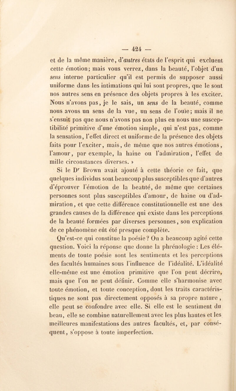 et de la même manière, à’autres états de l’esprit qui excluent cette émotion; mais vous verrez, dans la beauté, l’objet d’un sens interne particulier qu’il est permis de supposer aussi uniforme dans les intimations qui lui sont propres, que le sont nos autres sens en présence des objets propres à les exciter. Nous n’avons pas, je le sais, un sens de la beauté, comme nous avons un sens de la vue, un sens de Fouie; mais il ne s’ensuit pas que nous n’avons pas non plus en nous une suscep- tibilité primitive d’une émotion simple, qui n’est pas, comme la sensation, l’effet direct et uniforme de la présence des objets faits pour l’exciter, mais, de même que nos autres émotions, l’amour, par exemple, la haine ou l’admiration, l’effet de mille circonstances diverses. » Si le Dr Brown avait ajouté à cette théorie ce fait, que quelques individus sont beaucoup plus susceptibles que d’autres d’éprouver 1 emotion de la beaüté, de même que certaines personnes sont plus susceptibles d’amour, de haine ou d’ad- miration, et que cette différence constitutionnelle est une des grandes causes de Ja différence qui existe dans les perceptions de la beauté formées par diverses personnes, son explication de ce phénomène eût été presque complète. Qu’est-ce qui constitue la poésie? On a beaucoup agité cette question. Voici la réponse que donne la phrénologie: Les élé- ments de toute poésie sont les sentiments et les perceptions des facultés humaines sous l’influence de l’idéalité. L’idéalité elle-même est une émotion primitive que l’on peut décrire, mais que l’on ne peut définir. Gomme elle s’harmonise avec toute émotion, et toute conception, dont les traits caractéris- tiques ne sont pas directement opposés à sa propre nature , elle peut se confondre avec elle. Si elle est le sentiment du beau, elle se combine naturellement avec les plus hautes et les meilleures manifestations des autres facultés, et, par consé- quent, s’oppose à toute imperfection.