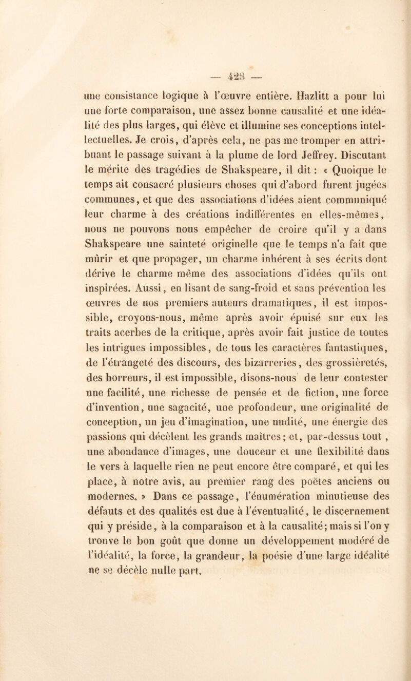 — 4-28 une consistance logique à l’œuvre entière. Hazlitt a pour lui une forte comparaison, une assez bonne causalité et une idéa- lité des plus larges, qui élève et illumine ses conceptions intel- lectuelles. Je crois, d’après cela, ne pas me tromper en attri- buant le passage suivant à la plume de lord Jeffrey. Discutant le mérite des tragédies de Shakspeare, il dit : « Quoique le temps ait consacré plusieurs choses qui d’abord furent jugées communes, et que des associations d’idées aient communiqué leur charme à des créations indifférentes en elles-mêmes, nous ne pouvons nous empêcher de croire qu’il y a dans Shakspeare une sainteté originelle que le temps n’a fait que mûrir et que propager, un charme inhérent à ses écrits dont dérive le charme même des associations d’idées qu’ils ont inspirées. Aussi, en lisant de sang-froid et sans prévention les œuvres de nos premiers auteurs dramatiques, il est impos- sible, croyons-nous, même après avoir épuisé sur eux les traits acerbes de la critique, après avoir fait justice de toutes les intrigues impossibles, de tous les caractères fantastiques, de l’étrangeté des discours, des bizarreries, des grossièretés, des horreurs, il est impossible, disons-nous de leur contester une facilité, une richesse de pensée et de fiction, une force d’invention, une sagacité, une profondeur, une originalité de conception, un jeu d’imagination, une nudité, une énergie des passions qui décèlent les grands maîtres; et, par-dessus tout, une abondance d’images, une douceur et une flexibilité dans le vers à laquelle rien ne peut encore être comparé, et qui les place, à notre avis, au premier rang des poètes anciens ou modernes. » Dans ce passage, l’énumération minutieuse des défauts et des qualités est due à l’éventualité, le discernement qui y préside, à la comparaison et à la causalité; mais si l’on y trouve le bon goût que donne un développement modéré de l’idéalité, la force, la grandeur, la poésie d une large idéalité ne se décèle nulle part.