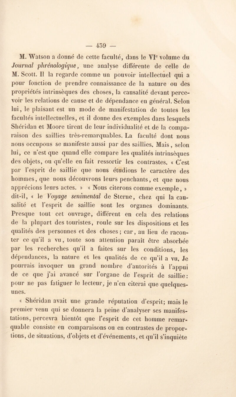 M. Watson a donné de cette faculté, dans le VIe volume du Journal plirénologique, une analyse différente de celle de M. Scott. Il la regarde comme un pouvoir intellectuel qui a pour fonction de prendre connaissance de la nature ou des propriétés intrinsèques des choses, la causalité devant perce- voir les relations de cause et de dépendance en général. Selon lui, le plaisant est un mode de manifestation de toutes les facultés intellectuelles, et il donne des exemples dans lesquels Shéridan et Moore tirent de leur individualité et de la compa- raison des saillies très-remarquables. La faculté dont nous nous occupons se manifeste aussi par des saillies. Mais, selon lui, ce n’est que quand elle compare les qualités intrinsèques des objets, ou quelle en fait ressortir les contrastes. « C’est par l’esprit, de saillie que nous étudions le caractère des hommes, que nous découvrons leurs penchants, et que nous apprécions leurs actes. » « Nous citerons comme exemple, » dit-il, « le Voyage senimental de Sterne, chez qui la cau- salité et l’esprit de saillie sont les organes dominants. Presque tout cet ouvrage, différent en cela des relations de la plupart des touristes, roule sur les dispositions et les qualités des personnes et des choses ; car, au lieu de racon- ter ce quil a vu, toute son attention paraît être absorbée par les recherches qu’il a faites sur les conditions, les dépendances, la nature et les qualités de ce qu’il a vu. Je pourrais invoquer un grand nombre d’autorités à l’appui de ce que j’ai avancé sur l’organe de l’esprit de saillie: pour ne pas fatiguer le lecteur, je n’en citerai que quelques- unes. « Shéridan avait une grande réputation d’esprit; mais le premier venu qui se donnera la peine d’analyser ses manifes- tations, percevra bientôt que l’esprit de cet homme remar- quable consiste en comparaisons ou en contrastes de propor- tions, de situations, d’objets et d’événements, et qu’il s’inquiète