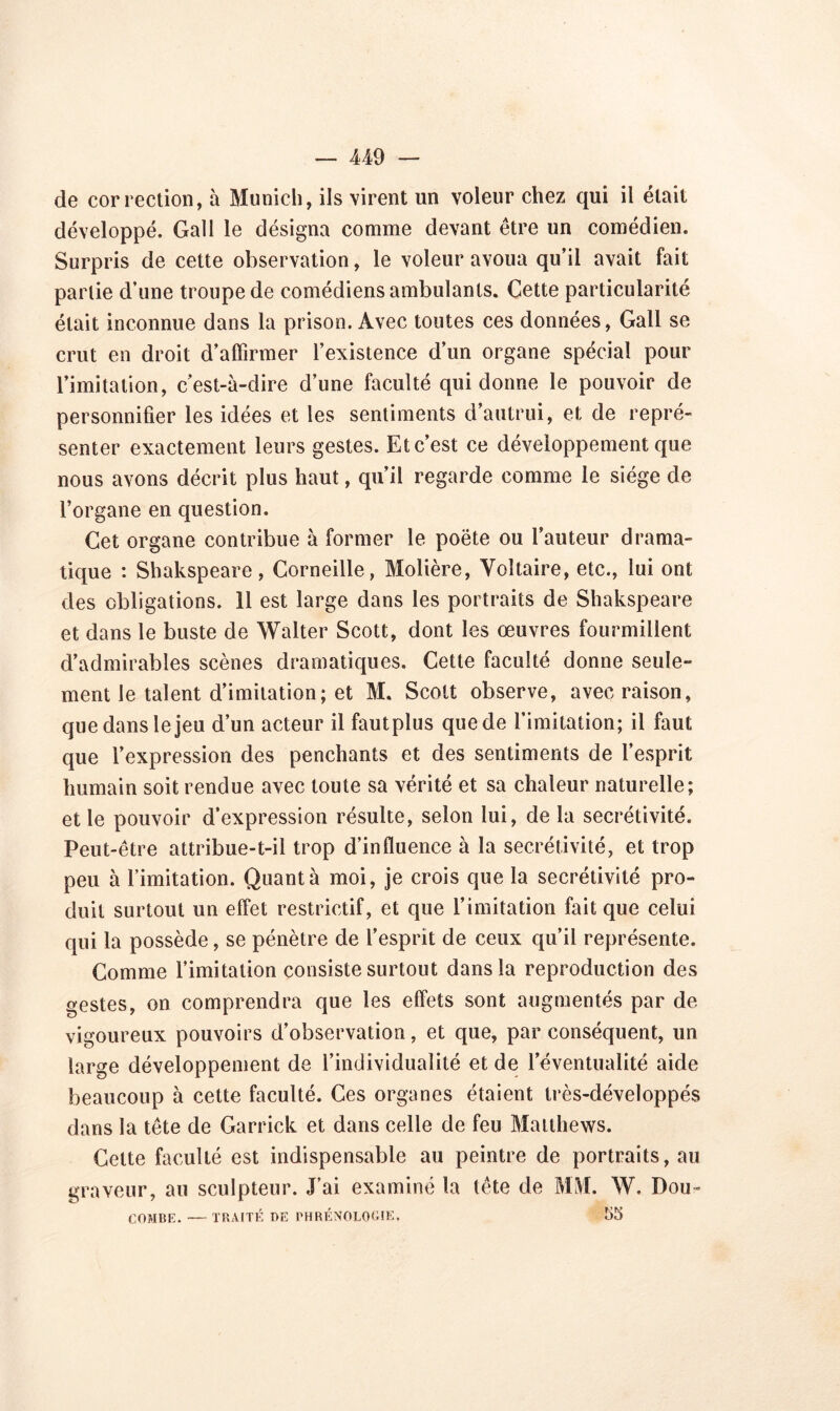 de correction, à Munich, ils virent un voleur chez qui il était développé. Gall le désigna comme devant être un comédien. Surpris de cette observation, le voleur avoua qu’il avait fait partie d’une troupe de comédiens ambulants. Cette particularité était inconnue dans la prison. Avec toutes ces données, Gall se crut en droit d’affirmer l’existence d’un organe spécial pour l’imitation, c’est-à-dire d’une faculté qui donne le pouvoir de personnifier les idées et les sentiments d’autrui, et de repré- senter exactement leurs gestes. Et c’est ce développement que nous avons décrit plus haut, qu’il regarde comme le siège de l’organe en question. Cet organe contribue à former le poète ou l’auteur drama- tique : Shakspeare, Corneille, Molière, Voltaire, etc., lui ont des obligations. 11 est large dans les portraits de Shakspeare et dans le buste de Walter Scott, dont les œuvres fourmillent d’admirables scènes dramatiques. Cette faculté donne seule- ment le talent d’imitation; et M. Scott observe, avec raison, que dans le jeu d’un acteur il fautplus que de l’imitation; il faut que l’expression des penchants et des sentiments de l’esprit humain soit rendue avec toute sa vérité et sa chaleur naturelle; et le pouvoir d’expression résulte, selon lui, de la secrétivité. Peut-être attribue-t-il trop d’influence à la secrétivité, et trop peu à l’imitation. Quant à moi, je crois que la secrétivité pro- duit surtout un effet restrictif, et que l’imitation fait que celui qui la possède, se pénètre de l’esprit de ceux qu’il représente. Comme l’imitation consiste surtout dans la reproduction des gestes, on comprendra que les effets sont augmentés par de vigoureux pouvoirs d’observation, et que, par conséquent, un large développement de l’individualité et de l’éventualité aide beaucoup à cette faculté. Ces organes étaient très-développés dans la tête de Garrick et dans celle de feu Matthews. Celte faculté est indispensable au peintre de portraits, au graveur, au sculpteur. J’ai examiné la tête de MM. W. Pou- COMBE. —■ TRAITÉ DE PHRÉNOLOGIE. 55