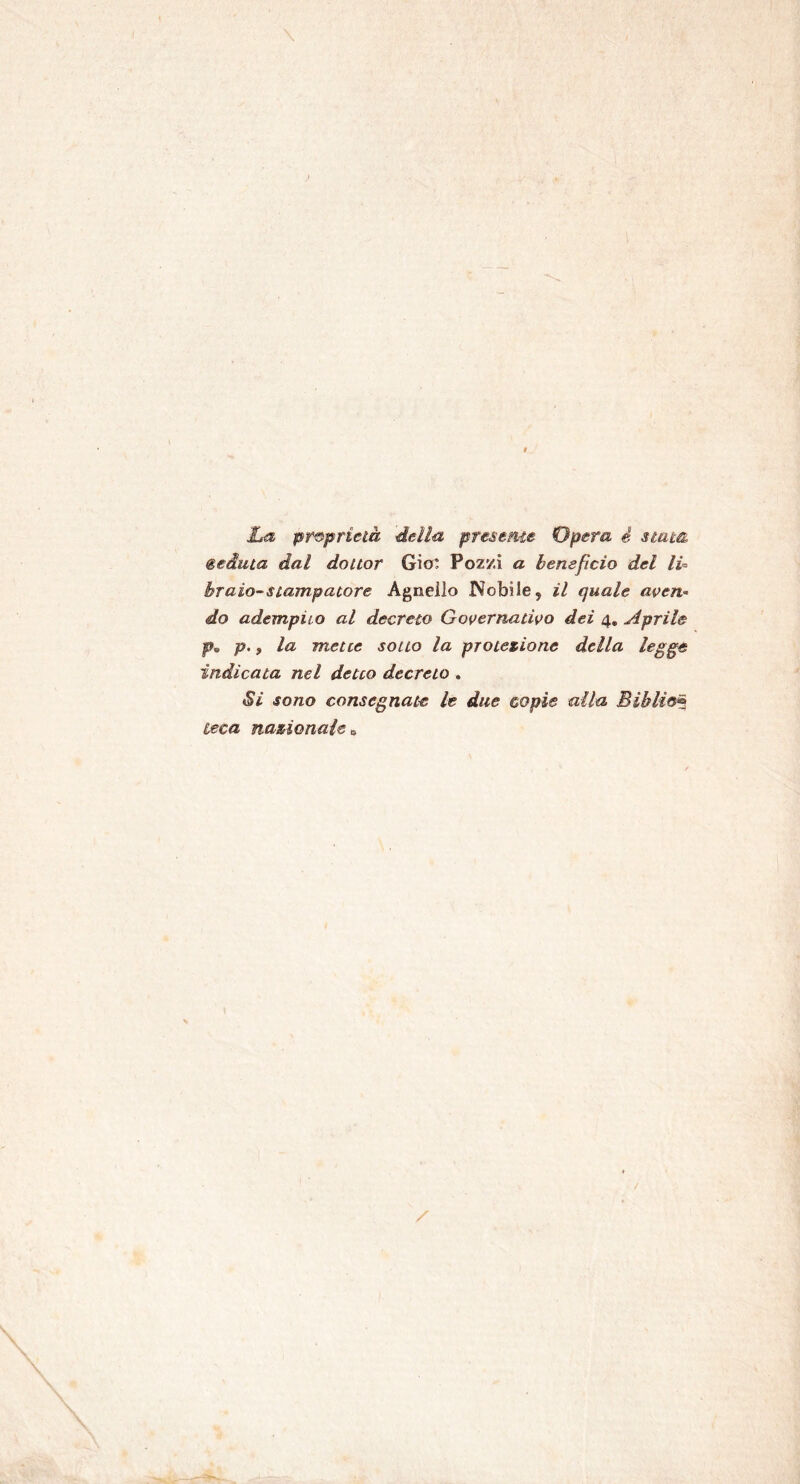 La proprietà della preseme Opera è stata, ceduta dal dottor Gio: Pozzi a benefìcio del li- braio-stampatore Agnello Nobile, il quale averi- do adempito al decreto Governativo dei 4. jlprile p« p., la mette sotto la protezione della legge indicata nel detto decreto . Si sono consegnate le due copie alba Sibilo* teca nazionale 0