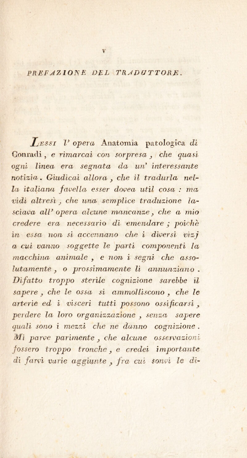 PREFAZIONE DEL TRADUTTORE. IjJESSI V opera Anatomia patologica di Contadi , e rimarcai con sorpresa , che quasi ogni linea era segnata da uri interessante notizia. Giudicai allora , che il tradurla nel- la italiana favella, esser dovea util cosa : ma vidi altresì , che una semplice traduzione la- sciava all3 opera alcune mancanze, che a mio credere era necessario di emendare ; poiché in essa non si accennano che i diversi vìzj a cui vanno soggette le parti componenti la macchina animale , e non i segni che asso« latamente , o prossimamente li annunziano . Di fatto troppo sterile cognizione sarebbe il sapere , che le ossa si ammolliscono , che le arterie ed i visceri tutti possono ossificarsi , perdere la loro organizzazione , senza sapere quali sono i mezzi che ne danno cognizione . Mi parve parimente y che alcune osservazioni fossero troppo tronche, e credei importante di farvi varie aggiunte , fra cui sonvi le dì-