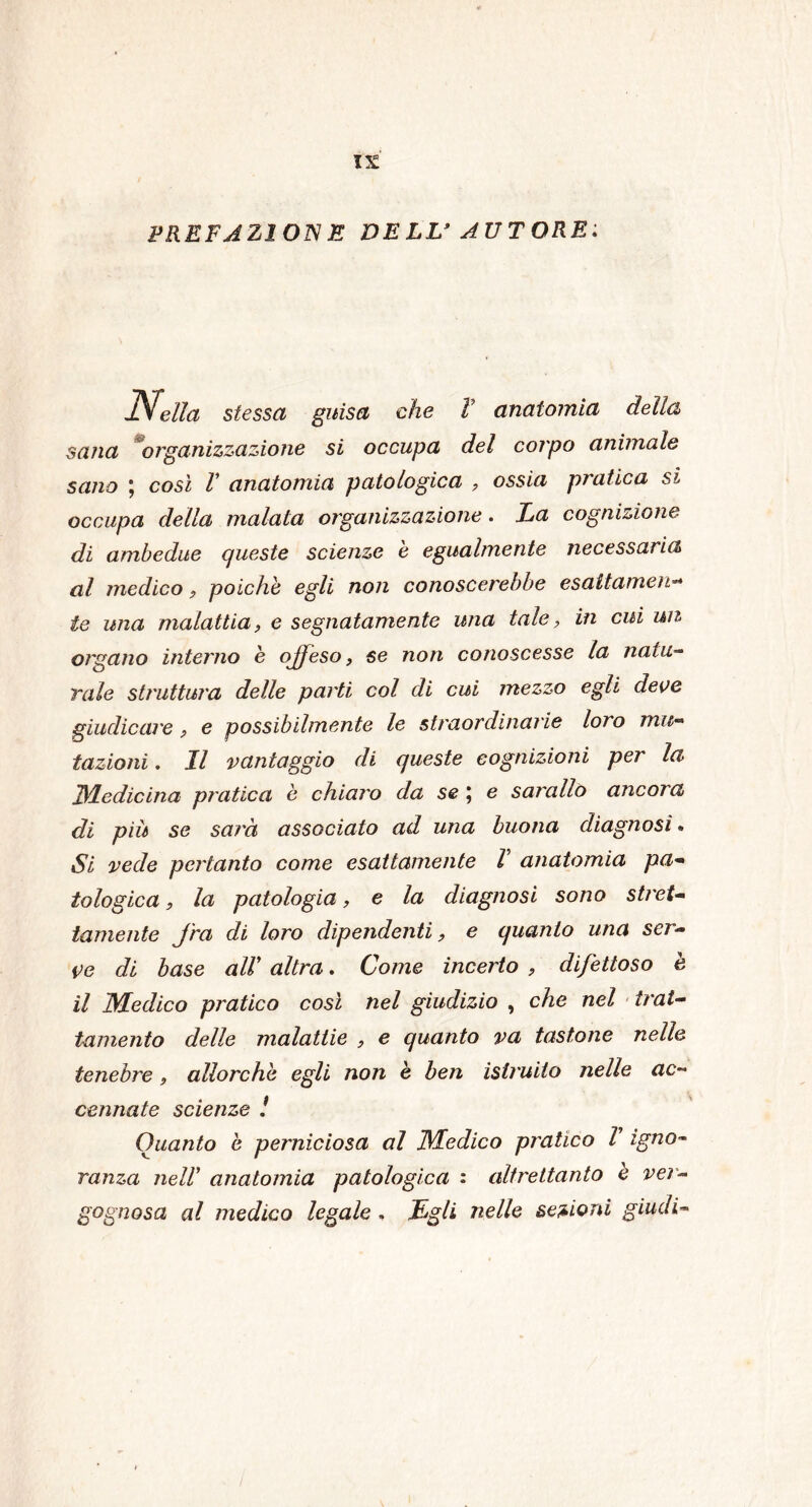 EREFAZ1 OIVE DELL’ AUTORE: Nella stessa guisa che V anatomia della sana organizzazione si occupa del corpo animale sano ; così V anatomia patologica , ossia pratica si occupa della malata organizzazione. La cognizione di ambedue queste scienze è egualmente necessaria al medico, poiché egli non conoscerebbe esaltameli•* te una malattia, e segnatamente ima tale, in cui un organo interno è offeso, se non conoscesse la naia- rale struttura delle parti col di cui mezzo egli deve giudicare , e possibilmente le straordinarie loro mu- tazioni . Il vantaggio di queste cognizioni per la JLLedìcina pratica è chiaro da se ] e sarallo ancora di più se sarà associato ad una buona diagnosi. Si vede pertanto come esattamente V anatomia pa- tologica, la patologia, e la diagnosi sono stret- tamente fra di loro dipendenti, e quanto una ser- ve di base alV altra. Come incerto , difettoso è il Medico pratico così nel giudizio , che nel trat- tamento delle malattie , e quanto va tastone nelle tenebre, allorché egli non è ben istruito nelle ac- cennate scienze ! Quanto e perniciosa al Medico pratico l igno- ranza nell' anatomia patologica : altrettanto e ver- gognosa al medico legale . JLgli nelle sezioni giudi-