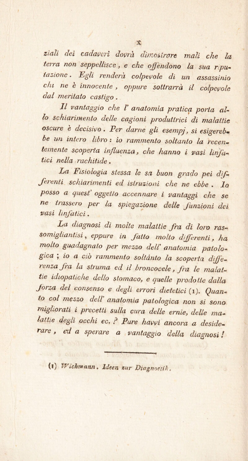 zittii dei cadaveri dovrà dimostrare mali che la terra non seppellisce, e che offèndono la sua ripu- tazione . Egli renderà colpevole di un assassinio chi ne è innocente , oppure sottrarrà il colpevole dal meritato castigo . Il vantaggio che V anatomia pratica porta al- lo schiarimento delle cagioni produttrici di malattie oscure è decisivo . Per darne gli esempj, si esigereb- be un intero libro : io rammento soltanto la recen- temente scoperta influenza, che hanno i vasi linfa- tici nella rachìtide. La Fisiologia stessa le sa buon grado pei dif- ferenti schiarimenti ed istruzioni che ne ebbe . lo posso a quest’ oggetto accennare i vantaggi che se ne trassero per la spiegazione delle funzioni dei vasi linfatici. La diagnosi di molte malattie fra di loro ras» somigliantisi, eppure in fatto molto differenti, ha molto guadagnato per mezzo delT anatomia patolo- gica ; io a ciò rammento soltanto la scoperta diffe- renza fra la struma ed il broncocele, fra le malat- tie idiopatiche dello stomaco, e quelle prodotte dalla forza del consenso e degli errori dietetici (i). Quan- to col mezzo dell anatomia patologica non si sono migliorati i precetti sulla cura delle ernie, delle ma- lattie degli occhi ec, ? Pure havvi ancora a deside- rare , ed a sperare a vantaggio della diagnosi l (l) 1Sichfflann. Ideen tour Diagnostifc,