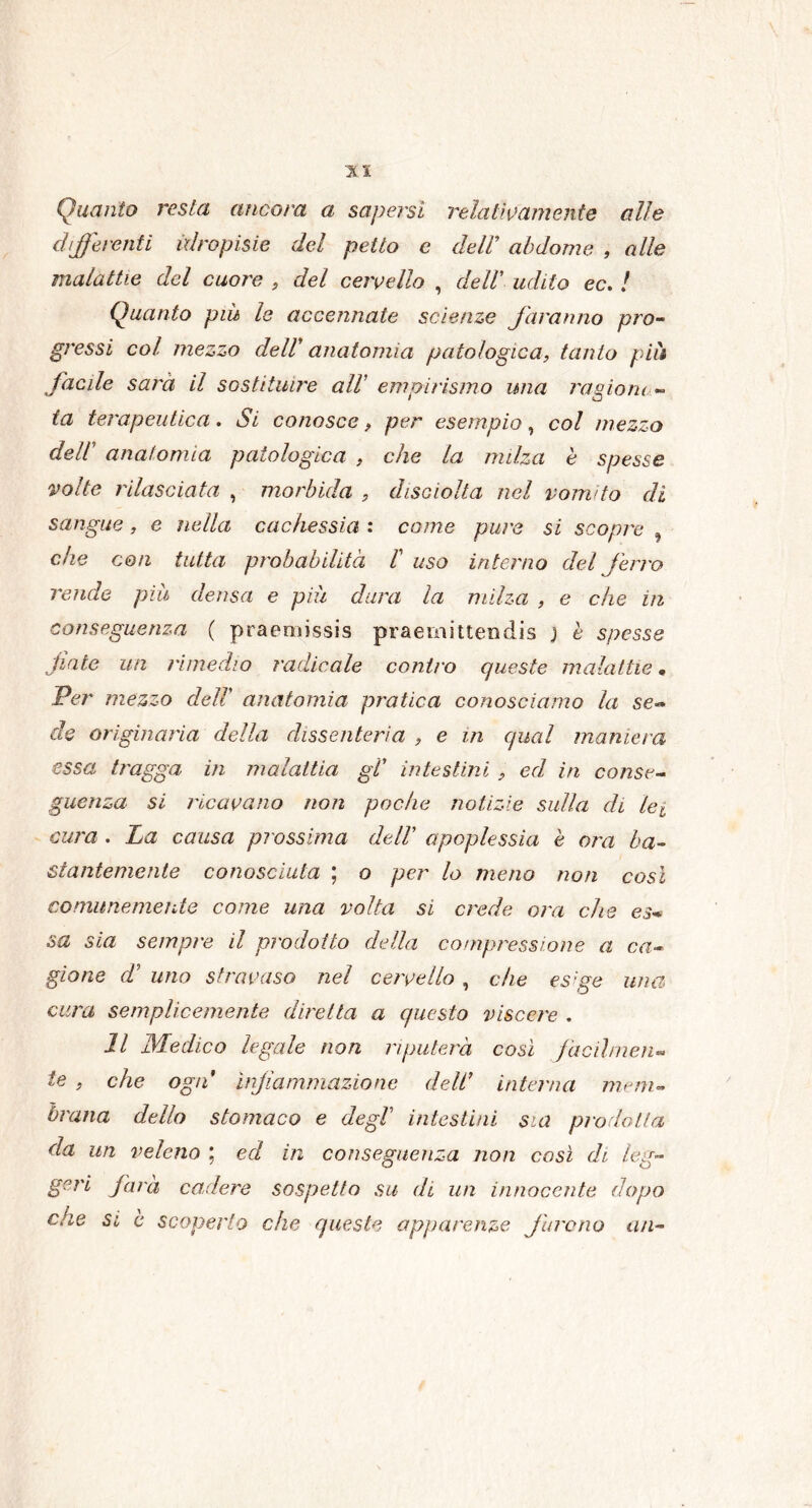 Quanto resta ancora a sapersi relativamente alle differenti idropisie del petto c dell* abdome , alle malattie del cuore , del cervello , dell’ udito ec. / Quanto più le accennate scienze faranno pro- gressi col mezzo deir anatomia patologica, tanto piu facile sarà il sostituire all' empirismo una ragioni - fa terapeutica. Si conosce, per esempio, col mezzo dell anatomia patologica , che la milza è spesse volte rilasciata , morbida , disciolta nel vomito di sangue, e nella cachessia : come pure si scopre , che con tutta probabilità 1 uso interno del ferro rende più densa e più dura la milza , e che in conseguenza ( praeniissis praemittendis j è spesse Unte un rimedio radicale contro queste malattie • Per mezzo dell anatomia pratica conosciamo la se- de originaria della dissenteria , e m qual maniera essa tragga in malattia gl' intestini , ed, in conse- guenza si ricavano non poche notizie sulla di lei cura . La causa prossima dell apoplessia è ora ba- stantemente conosciuta ; o per lo meno non così comunemente come una volta si crede ora che es* sa sia sempre il prodotto della compressione a ca- gione d’ uno stravaso nel cervello , che esige una cura semplicemente diretta a questo viscere . Il Medico legale non riputerà così fàcili nen- ie , che ogn infiammazione dell’ interna mem- brana dello stomaco e degl’ intestini sia prodotta da un veleno ; ed in conseguenza non così di leu- gerì farà cadere sospetto su di un innocente dopo che si è scoperto che queste apparenze furono un-