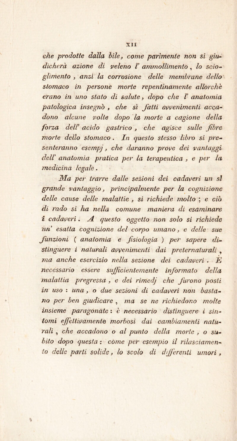 che prodotte dalla bile, come parimente non si gin» dicherà azione di veleno V ammollimento, lo scio- glimento , anzi la corrosione delle membrane dello stomaco in persone morte repentinamente allorché erano in uno stato di salute, dopo che V anatomia patologica insegnò , che sì fatti avvenimenti acca- dono alcune volte dopo la morte a cagione della forza deli acido gastrico , che agisce sulle fibre morte dello stomaco . In questo stesso libro si pre- senteranno esempj, che daranno prove dei vantaggi dell’ anatomia pratica per la terapeutica , e per la medicina legale. JMa per trarre dalle sezioni dei cadaveri un sì grande vantaggio, principalmente per la cognizione delle cause delle malattie , si richiede molto ; e ciò di rado si ha nella comune maniera di esaminare i cadaveri. A. questo oggetto non solo si richiede nn esalta cognizione del corpo umano, e delle sue funzioni ( anatomia e fisiologia ) per sapere di- stinguere i naturali avvenimenti dai preternaturali , ma anche esercizio nella sezione dei cadaveri . Jù necessario essere sifile ienterne nte informato della malattia pregressa , e dei rimedj che furono posti in uso : una , o due sezioni di cadaveri non basta- no per ben giudicare , ma se ne richiedono molte insieme paragonate : è necessario distinguere i sin- tomi effettivamente morbosi dai cambiamenti natu- rali , che accadono o al punto della morte , o su- bito dopo questa : come per esempio il rilasciamen- to delle parti solide, lo scolo di differenti umori , %