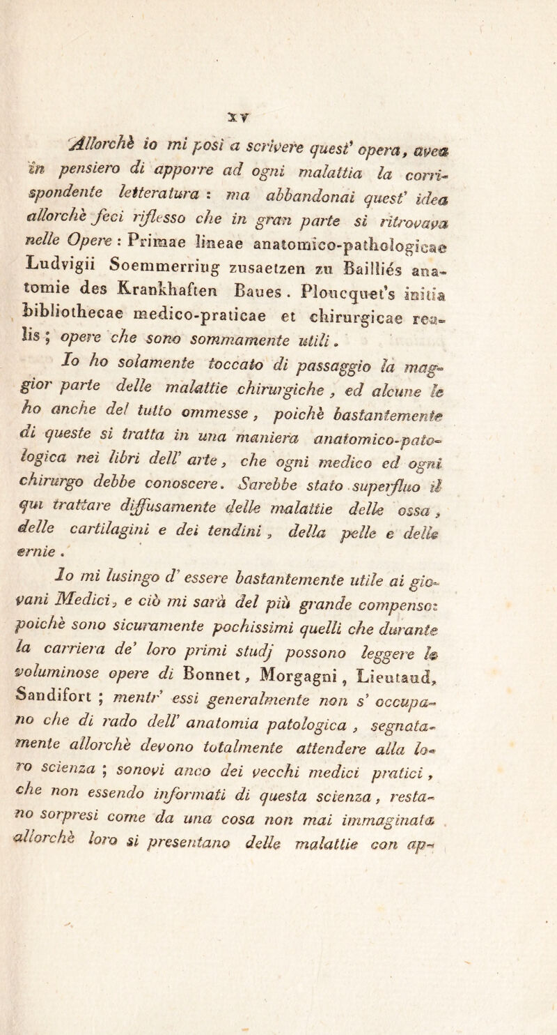 Albichi io mi posi a scrìvere quest* openi, ùpeu in pensiero di apporre ad ogni malattia la corri- spandente letteratura : ma abbandonai quest' idea allorché feci riflesso che in gran parte si ritrovava nelle Opere : Primae linea© anatomico-pathologicae Ludvigii Soemmerring zusaetzen zu Bailiies ama- tomie des Krankhaften Baues . Ploucqiiet’s imim Bibdothecae me di co-pratica e et chirurgica© rea® lis ; opere che sono sommamente utili. Io ho solamente toccato di passaggio la mag- gior parte delle malattie chirurgiche 9 ed alcune le ho anche del tutto ammesse , poiché bastantemente di queste si tratta in una maniera anatomico-pato- logica nei libri dell arte, che ogni medico ed ogni chirurgo debbo conoscere. Sarebbe stato superfluo il qui trattare diffusamente delle malattie delle ossa , delle cartilagini e dei tendini , della pelle e delle ernie . lo mi lusingo d' essere bastantemente utile ai gio Vani Medici 3 e ciò mi sana del più grande compensai poiché sono sicuramente pochissimi quelli che durante la cai rieia de loro primi studj possono leggere I® voluminose opere di Bonnet, Morgagni , Lieutaud, Sandifort , rnentr essi generalmente non s5 occupa— no che di rado dell anatomia patologica , segnata- mente allorché devono totalmente attendere alla lo** ?o scienza ‘ sonavi anco dei vecchi medici piatici, che non essendo informali di questa scienza, resta- no sorpresi come da una cosa non mai immaginata allorché loro si presentano delle malattie con ap«*