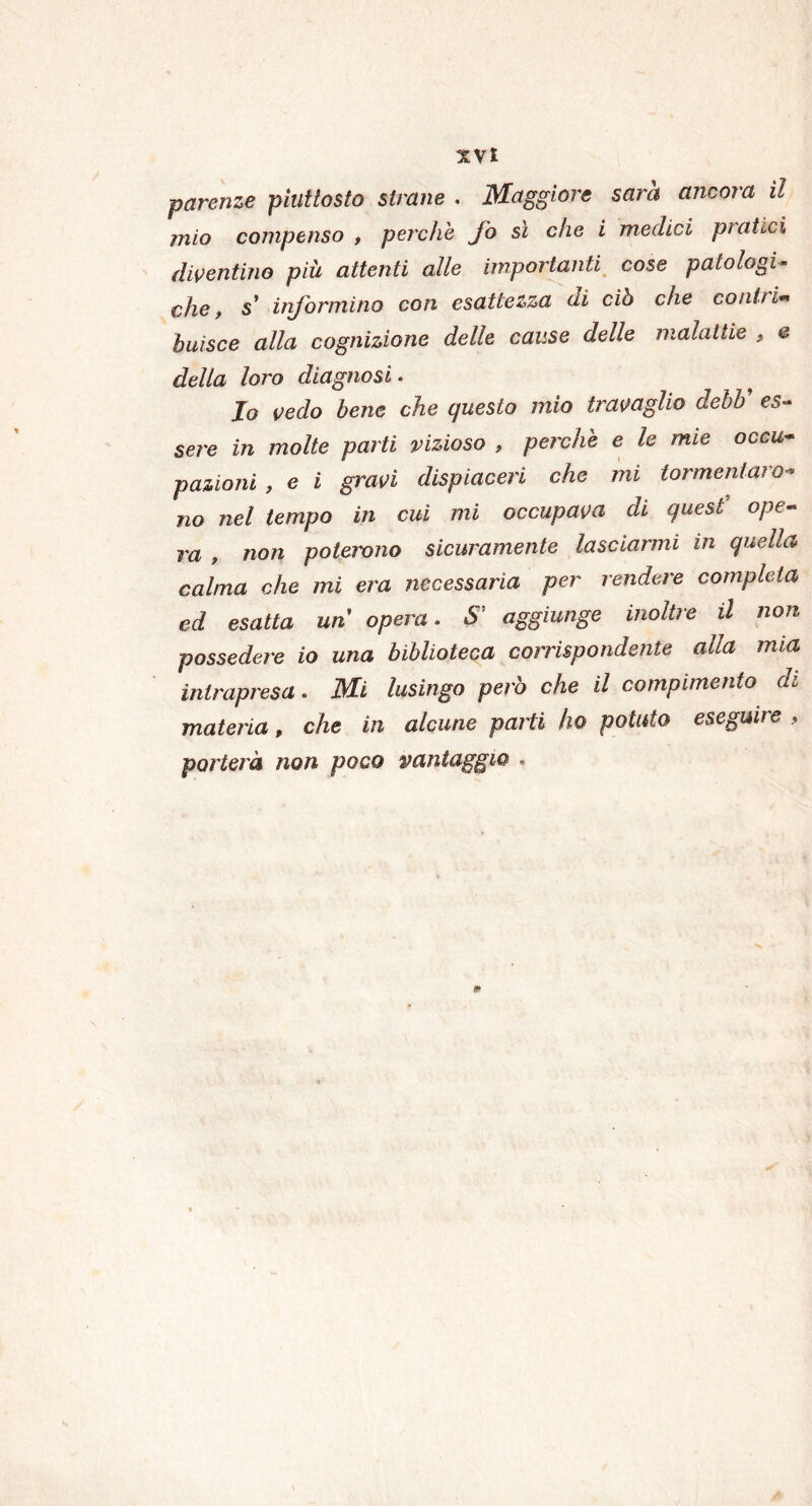 paranze piuttosto strane . Maggiore sarà ancora il mio compenso , perchè fo sì che i medici pratici diventino più attenti alle importanti cose patologi- che, s* informino con esattezza di ciò che coniti** buisce alla cognizione delle cause delle malattie , e della loro diagnosi. Io vedo bene che questo mio travaglio debb’ es- sere in molte parti vizioso , perchè e le mie occu- pazioni , e i gravi dispiaceri che mi tormentato- no nel tempo iti cui mi occupava di quest ope- ra , non poterono sicuramente lasciarmi in quella calma che mi era necessaria per rendere completa ed esatta un opera. S! aggiunge inoltre il non possedere io una biblioteca corrispondente alla mia intrapresa. Mi lusingo però che il compimento di materia, che in alcune parti ho potuto eseguire , porterà non poco vantaggio «