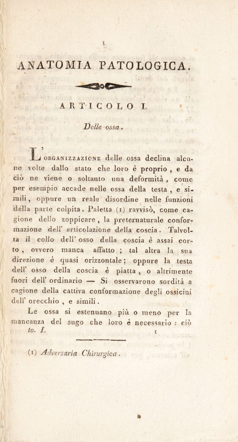ì ANATOMIA PATOLOGICA. ARTÌCOLO I. Delle ossa » Jl-J organizzazione delle ossa declina alcu- no volte dallo stato che loro è proprio , e da ciò ne viene o soltanto una deformità , come per esempio accade nelle ossa della testa , e si- mili , oppure un reale disordine nelle funzioni della parte colpita . Paletta (i) ravvisò, come ca- gione dello zoppicare , la preternaturale confor- mazione dell’ articolazione della coscia . Talvol- ta il colio deir osso della coscia è assai cor- to , ovvero manca affatto ; tal altra la sua direzione é quasi orizzontale ; oppure la testa dell osso della coscia é piatta , o altrimente fuori dell’ ordinario Si osservarono sordità a cagione della cattiva conformazione degli ossicini dell’ orecchio , e simili. Le ossa si estenuano più o meno per la mancanza del sugo che loro è necessario : ciò to. I, ir (i) Adversaria Chirurgica.