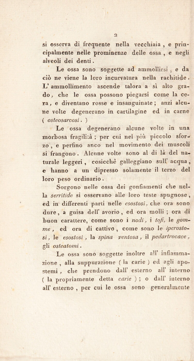 sì osserva di frequente nella vecchiaia , e pria» eipalmente nelle prominenze delle ossa , e negli alveoli dei denti. Le ossa sono soggette ad ammollirsi , e da ciò ne viene la loro incurvatura nella rachitide » L’ ammollimento ascende talora a si alto gra- do , che le ossa possono piegarsi come la ce- ra , e diventano rosse e insanguinate ; anzi alcu- ne volte degenerano in cartilagine ed in carne ( osteosarcosi. ) Le ossa degenerano alcune volte in una morbosa fragilità ; per cui nel più piccolo sfor- zo , e perfino anco nel movimento dei muscoli si frangono . Alcune volte sono al di la del na- turale leggeri , cosicché galleggiano sull’ acqua , e hanno a un dipresso solamente il terzo del loro peso ordinario. Sorgono nelle ossa dei gonfiamenti che nel- la serritide si osservano alle loro teste spugnose , ed in differenti parti nelle esostosi, che ora sono dure , a guisa dell’ avorio , ed ora molli ; ora di buon carattere, come sono i nodi, i lofi, le gom- me , ed ora di cattivo , come sono le ipcrosto- si, le esostosi , la spina ventosa , il pedartrocace, gli osleatomi. Le ossa sono soggette inoltre all’ infiamma- zione , alla suppurazione ( la carie ) ed agli apo- stemi , che prendono dall’ esterno all’ interno ( la propriamente detta carie ) ; o dall’ interno alF esterno , per cui le ossa sono generalmente
