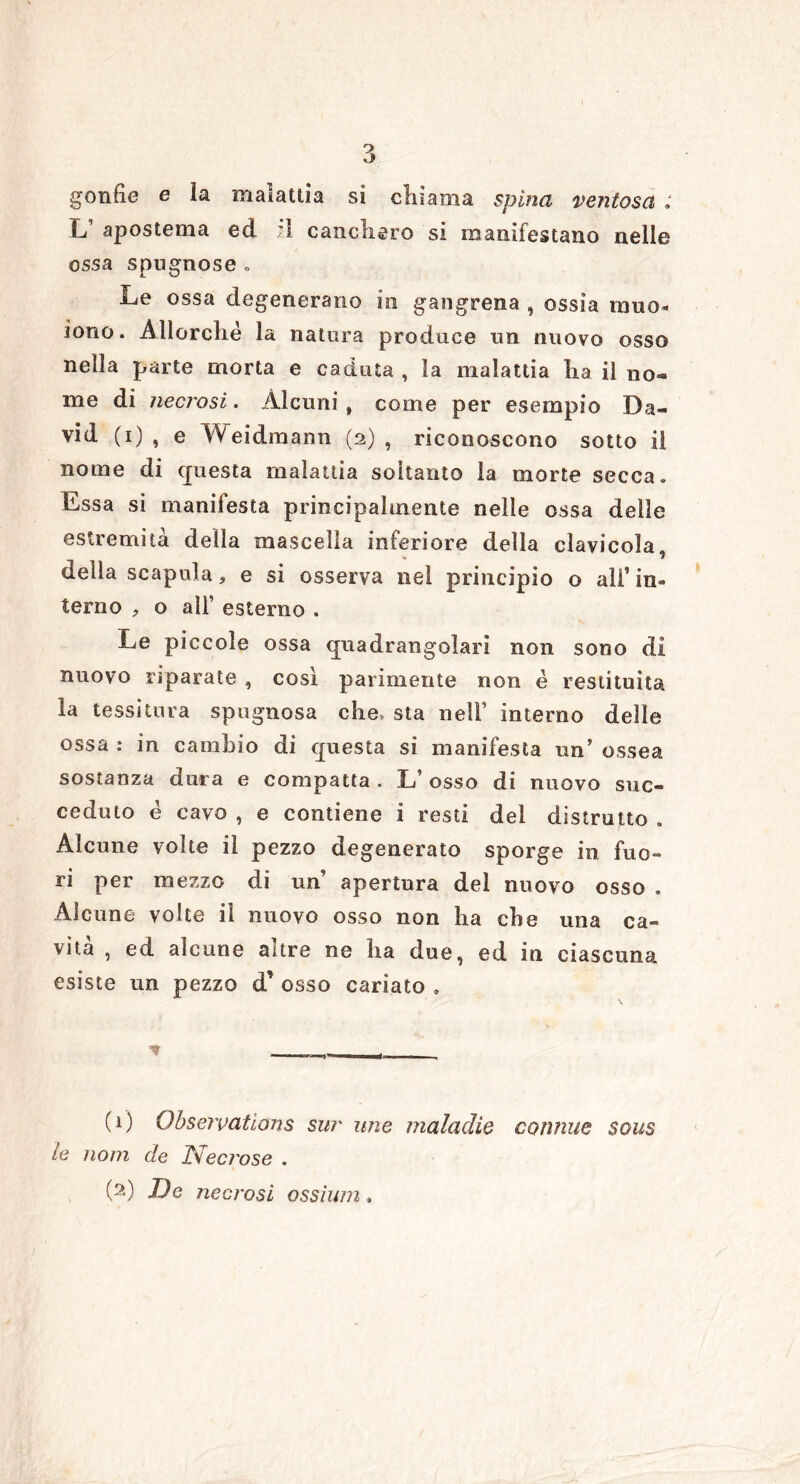 gonfie e la malattia si chiama spina ventosa : L’ apostema ed ;.l canchero si manifestano nelle ossa spugnose . Le ossa degenerano in gangrena , ossia muo- iono. Allorché la natura produce un nuovo osso nella parte morta e caduta , la malattia ha il no» me di necrosi. Alcuni , come per esempio Da- vid (i) , e Weidmann (2), riconoscono sotto il nome di questa malattia soltanto la morte secca. Essa sì manilesta principalmente nelle ossa delle estremità della mascella inferiore della clavicola, della scapula, e si osserva nel principio o all’in- terno , o all’ esterno . Le piccole ossa quadrangolari non sono di nuovo riparate , così parimente non é restituita la tessitura spugnosa che» sta nell’ interno delle ossa : in cambio di questa si manifesta un’ ossea sostanza dura e compatta . L’ osso di nuovo suc- ceduto é cavo , e contiene i resti del distrutto . Alcune volte il pezzo degenerato sporge in fuo- ri per mezzo di un’ apertura del nuovo osso . Alcune volte il nuovo osso non ha che una ca- vità , ed alcune altre ne ha due, ed in ciascuna esiste un pezzo d’ osso cariato . (0 Obseivations sur mie maladie cornine sous le nom de Xsecrose .