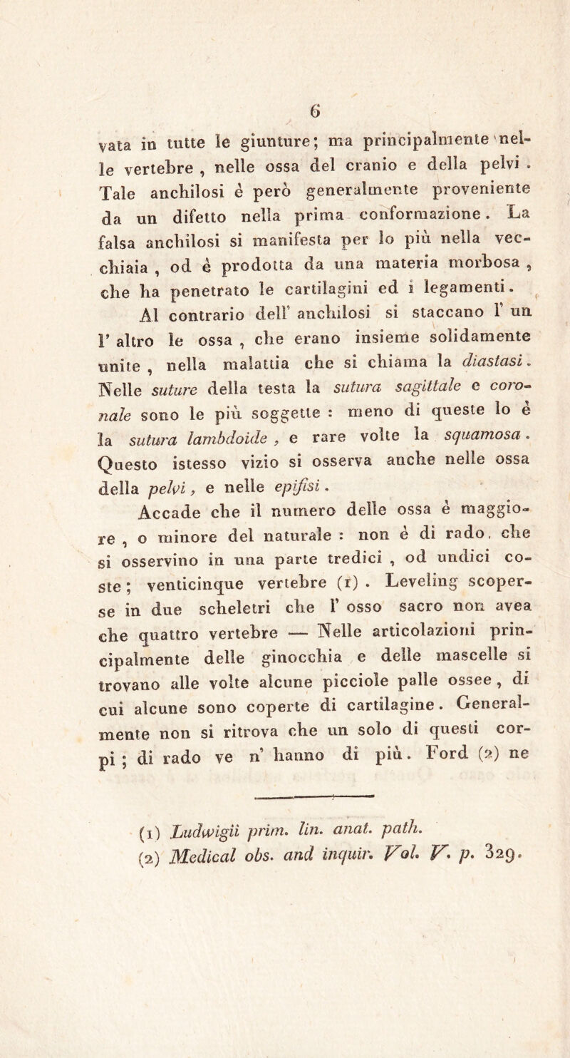 vaia in tutte le giunture; ma principalmente nel- le vertebre , nelle ossa del cranio e della pelvi . Tale anchilosi è però generalmente proveniente da un difetto nella prima conformazione. La falsa anchilosi si manifesta per lo più nella vec- chiaia , od è prodotta da una materia moihosa ^ che ha penetrato le cartilagini ed i legamenti. Al contrario dell anchilosi si staccano 1 un F altro le ossa , che erano insieme solidamente unite, nella malattia che si chiama la diastasi. Ideile suturo delia testa la sutura sagittale e coio- naie sono le più soggette : meno di queste lo è la sutura lambdoide , e rare volte la scjuainosa. Questo istesso vizio si osserva anche nelle ossa della pelvi, e nelle epifisi. Accade che il numero delle ossa è maggio- re , o rumore del naturale - non e di rado, che si osservino in una parte tredici , od undici co- ste ; venticinque vertebre (r) . Leveling scoper- se in due scheletri che Y osso sacro non avea che quattro vertebre —■ Nelle articolazioni prin- cipalmente delle ginocchia e delle mascelle si trovano alle volte alcune picciole palle ossee , di cui alcune sono coperte di cartilagine. General- mente non si ritrova che un solo di questi cor- pi ; di rado ve n hanno di più. Ford 0) ne (1) Ludwigii prim. Un. anat. patii. (2) Medicai obs. and inquir. Voi V p- 329.