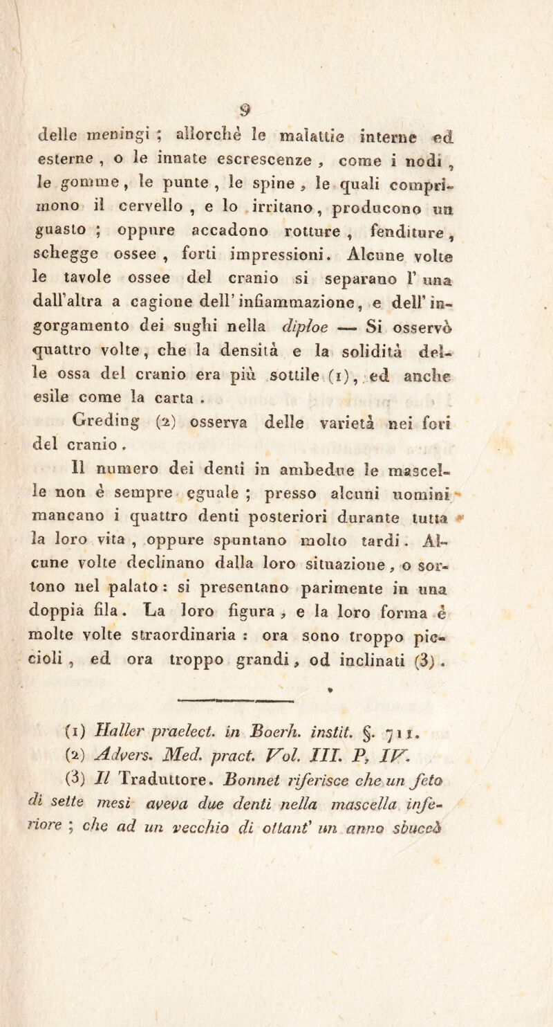 delle meningi ; allorché le malattie interne ed esterne , o le innate escrescenze , come i nodi le gomme, le punte, le spine , le quali compri- mono il cervello, e lo irritano, producono un guasto ; oppure accadono rotture , fenditure, schegge ossee , forti impressioni. Alcune volt® le tavole ossee del cranio si separano Y una dall’altra a cagione dell’ infiammazione, e dell’in- gorgamento dei sughi nella diploe — Si osservo quattro volte, che la densità e la solidità del- le ossa del cranio era più sottile (i), ed anche esile come la carta . Greding (2) osserva delle varietà nei fori del cranio . lì numero dei denti in ambedue le mascel- le non è sempre eguale ; presso alcuni uomini mancano i quattro denti posteriori durante tutta la loro vita , oppure spuntano molto tardi. Al- cune volte declinano dalla loro situazione ? o sor- tono nel palato : si presentano parimente in una doppia fila. La loro figura , e la loro forma é molte volte straordinaria : ora sono troppo pic- cioli , ed ora troppo grandi, od inclinati (3) . (1) Haller praelect. in Boerh. instit. §. yij. (a) Advers. Med. pract. Voi. III. P, IV\ (3) Il Traduttore. Bonnet riferisce che un feto di sette mesi aveva due denti nella mascella infe- riore ; che ad un vecchio di ottani un anno sòiiccò