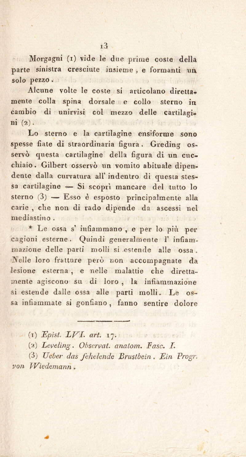 Morgagni (i) vide le dee prime coste della parte sinistra cresciute insieme , e formanti un, solo pezzo. Alcune volte le coste si articolano diretta- mente colla spina dorsale e colio sterno in cambio di unirvisi col mezzo delle cartilagi- ni (2). Lo sterno e la cartilagine ensiforme sono spesse fiate di straordinaria figura . Greding os- servò questa cartilagine delia figura di un cuc- chiaio. Gilbert osservò un vomito abituale dipen- dente dalla curvatura all’ indentro di questa stes- sa cartilagine — Si scoprì mancare del tutto lo sterno (3) Esso è esposto principalmente alla carie , che non di rado dipende da ascessi nel mediastino . * Le ossa s’ infiammano , e per lo più per cagioni esterne. Quindi generalmente 1’ infiam- mazione delle parti molli si estende alle ossa . jXeìle loro fratture però non accompagnate da lesione esterna , e nelle malattie che diretta- mente agiscono su di loro , la infiammazione si estende dalle ossa alle parti molli. Le os- sa infiammate si gonfiano, fanno sentire dolore (1) Epist. LEI. art. 17. (2) Leveling. Observat. anatom. Fase. I (3) Ueber das Jehelende Brustbein . Min Progr. von ì' Viedemann, /