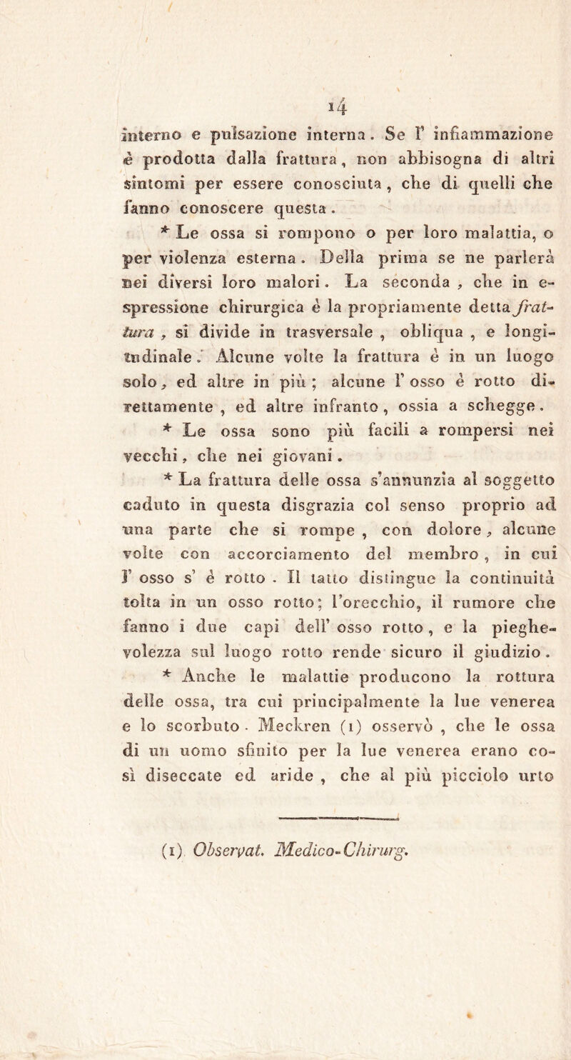 *4 interno e pulsazione interna. Se Y infiammazione è prodotta dalla frattura, non abbisogna di altri sintomi per essere conosciuta , che di quelli che fanno conoscere questa . * Le ossa si rompono o per loro malattia, o per violenza esterna. Della prima se ne parlerà sei diversi loro malori. La seconda , che in e- spressione chirurgica è la propriamente detta frat- tura , si divide in trasversale , obliqua , e longi- tudinale Alcune volte la frattura e in un luogo solo, ed altre in più ; alcune i’ osso è rotto di- rettamente , ed altre infranto , ossia a schegge. * Le ossa sono più facili a rompersi nei vecchi, che nei giovani. * La frattura delle ossa s’annunzia al soggetto caduto in questa disgrazia col senso proprio ad una parte che si rompe , con dolore, alcune volte eoo accorciamento del membro , in cui r osso s1 é rotto . Il tatto distingue la continuità tolta in un osso rotto; l’orecchio, il rumore che fanno i due capi deli’ osso rotto , e la pieghe- volezza sul luogo rotto rende sicuro il giudizio . * Anche le malattie producono la rottura delle ossa, tra cui principalmente la lue venerea e lo scorbuto - Meckren (i) osservò , che le ossa di un uomo sfinito per la lue venerea erano co- sì diseccate ed aride , che al più picciolo urto
